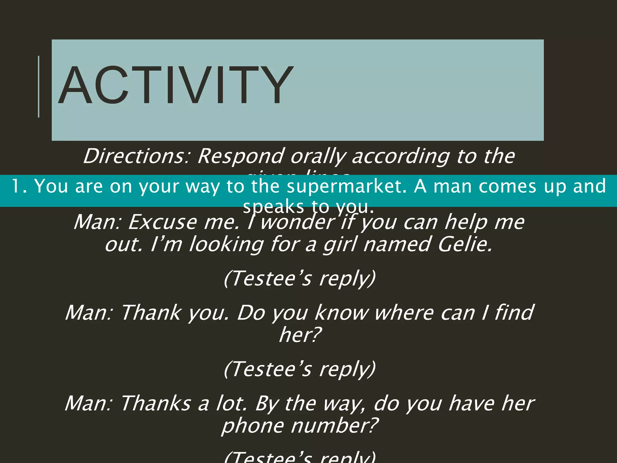 ACTIVITY
Directions: Respond orally according to the
given lines.1. You are on your way to the supermarket. A man comes up and
speaks to you.
Man: Excuse me. I wonder if you can help me
out. I’m looking for a girl named Gelie.
(Testee’s reply)
Man: Thank you. Do you know where can I find
her?
(Testee’s reply)
Man: Thanks a lot. By the way, do you have her
phone number?
 