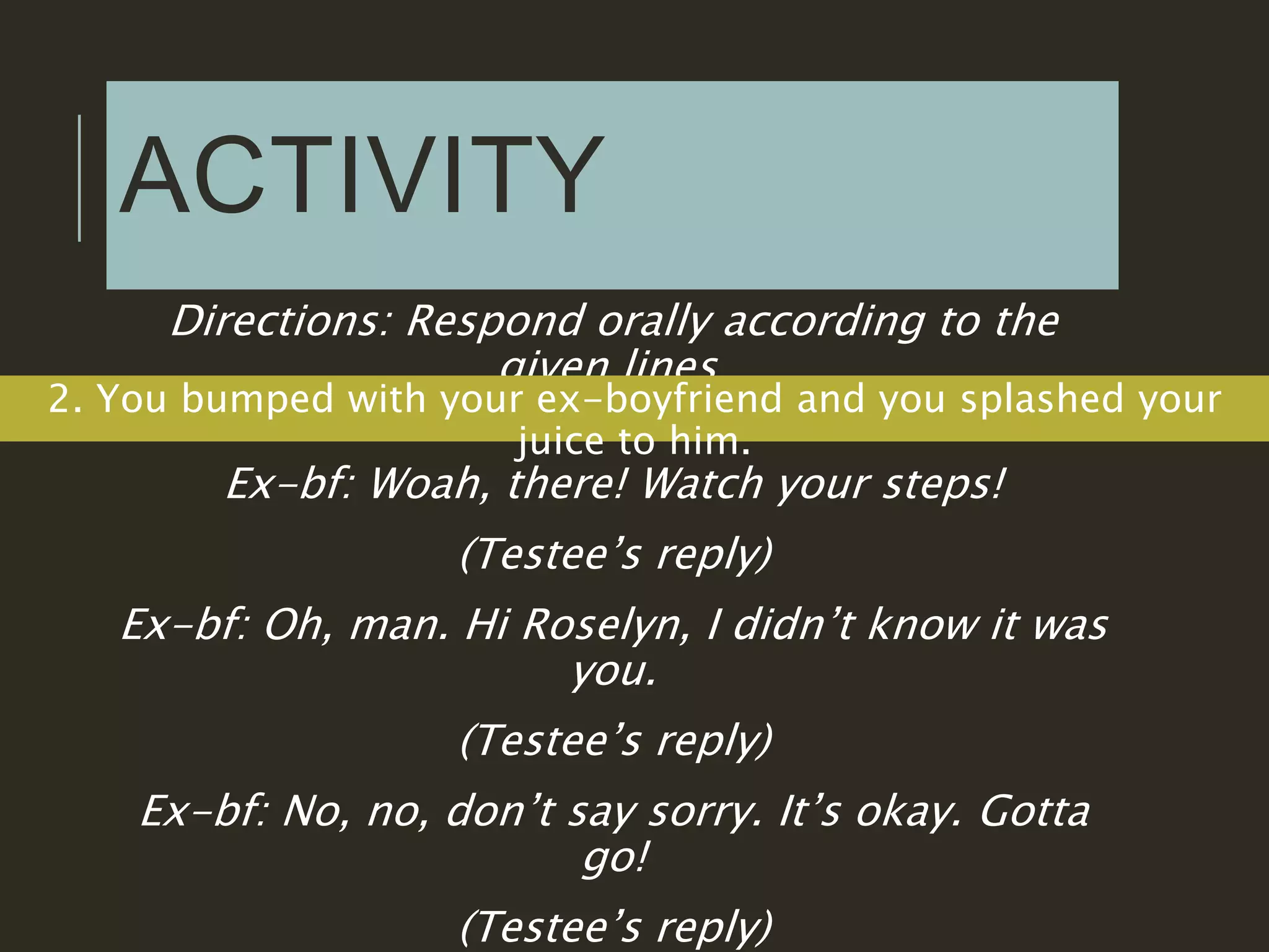ACTIVITY
Directions: Respond orally according to the
given lines.
2. You bumped with your ex-boyfriend and you splashed your
juice to him.
Ex-bf: Woah, there! Watch your steps!
(Testee’s reply)
Ex-bf: Oh, man. Hi Roselyn, I didn’t know it was
you.
(Testee’s reply)
Ex-bf: No, no, don’t say sorry. It’s okay. Gotta
go!
(Testee’s reply)
 