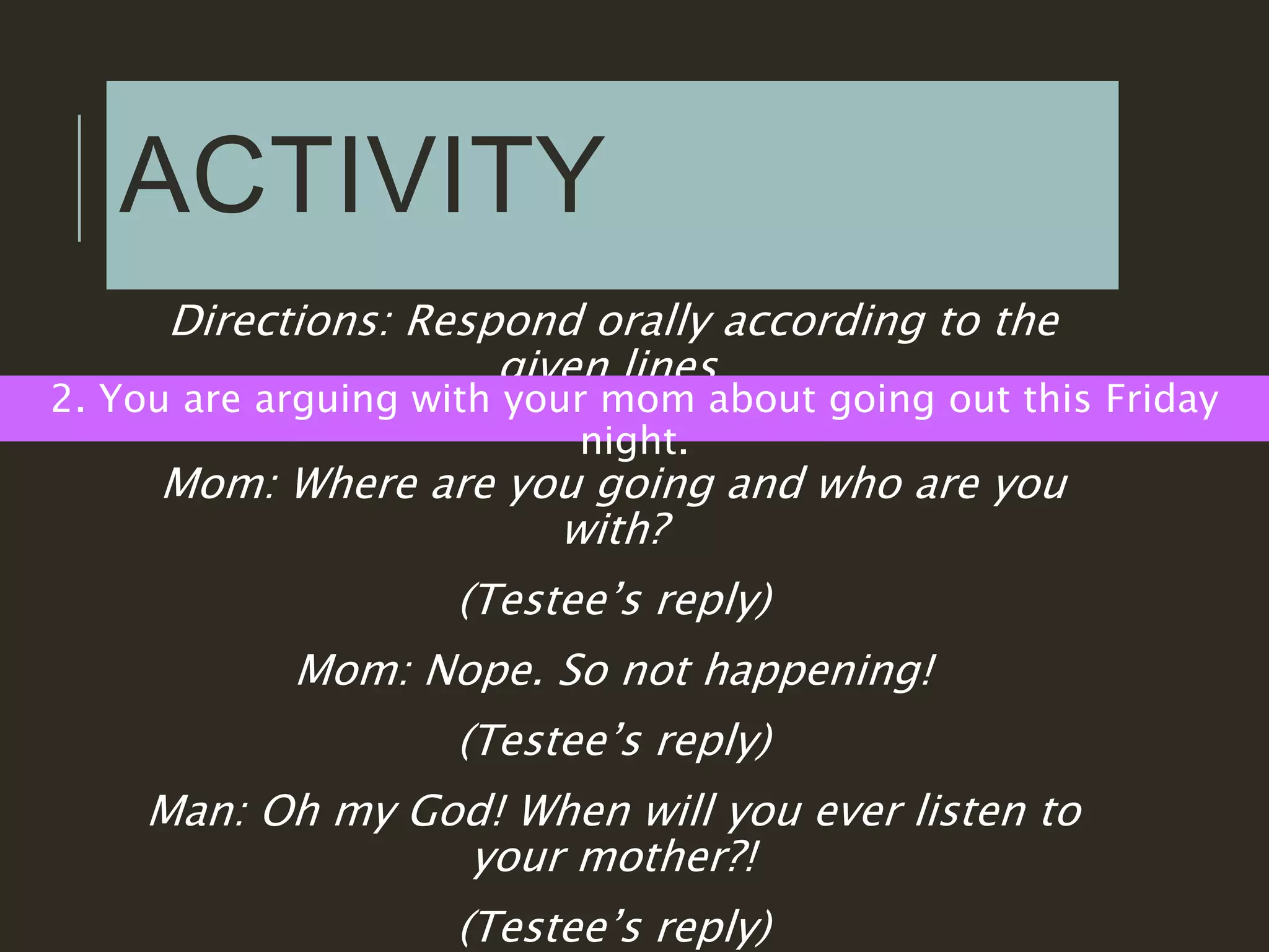 ACTIVITY
Directions: Respond orally according to the
given lines.
2. You are arguing with your mom about going out this Friday
night.
Mom: Where are you going and who are you
with?
(Testee’s reply)
Mom: Nope. So not happening!
(Testee’s reply)
Man: Oh my God! When will you ever listen to
your mother?!
(Testee’s reply)
 