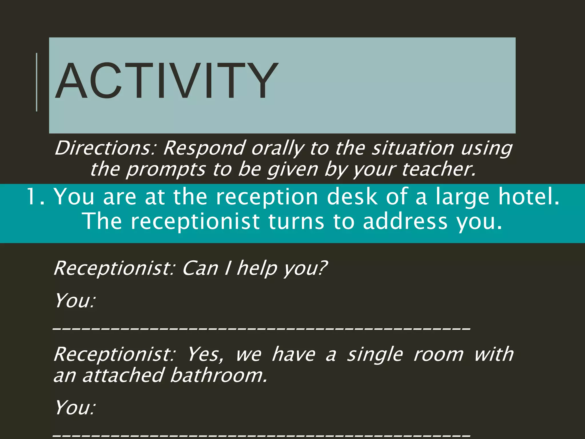 ACTIVITY
Directions: Respond orally to the situation using
the prompts to be given by your teacher.
1. You are at the reception desk of a large hotel.
The receptionist turns to address you.
Receptionist: Can I help you?
You:
___________________________________________
Receptionist: Yes, we have a single room with
an attached bathroom.
You:
___________________________________________
 