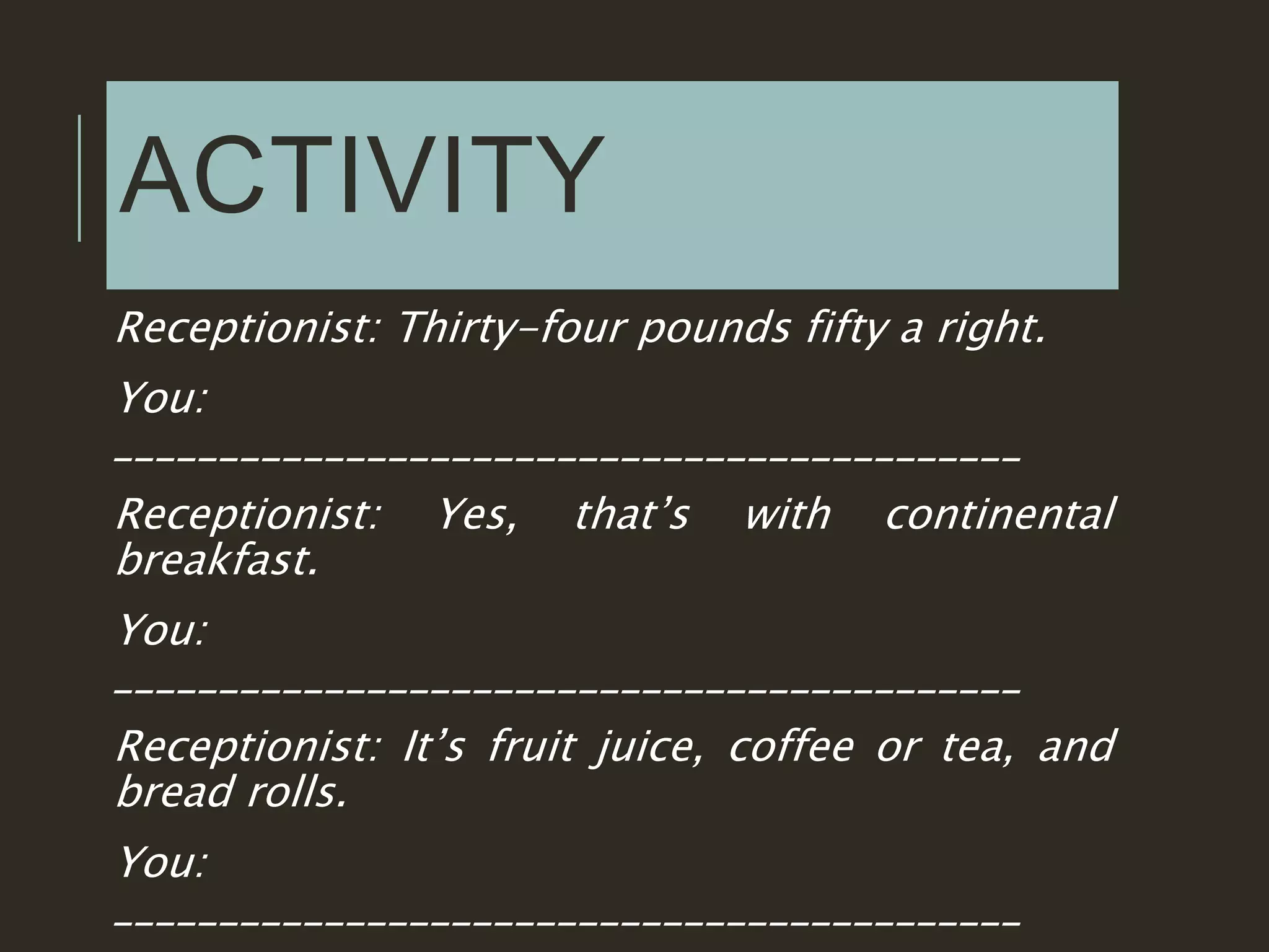 ACTIVITY
Receptionist: Thirty-four pounds fifty a right.
You:
___________________________________________
Receptionist: Yes, that’s with continental
breakfast.
You:
___________________________________________
Receptionist: It’s fruit juice, coffee or tea, and
bread rolls.
You:
___________________________________________
 