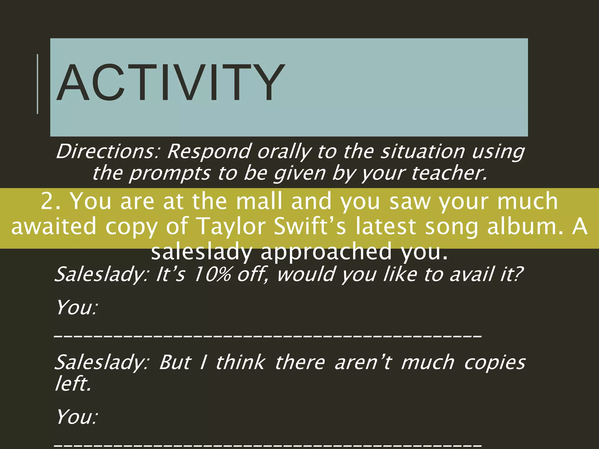 ACTIVITY
Directions: Respond orally to the situation using
the prompts to be given by your teacher.
2. You are at the mall and you saw your much
awaited copy of Taylor Swift’s latest song album. A
saleslady approached you.
Saleslady: It’s 10% off, would you like to avail it?
You:
___________________________________________
Saleslady: But I think there aren’t much copies
left.
You:
___________________________________________
 