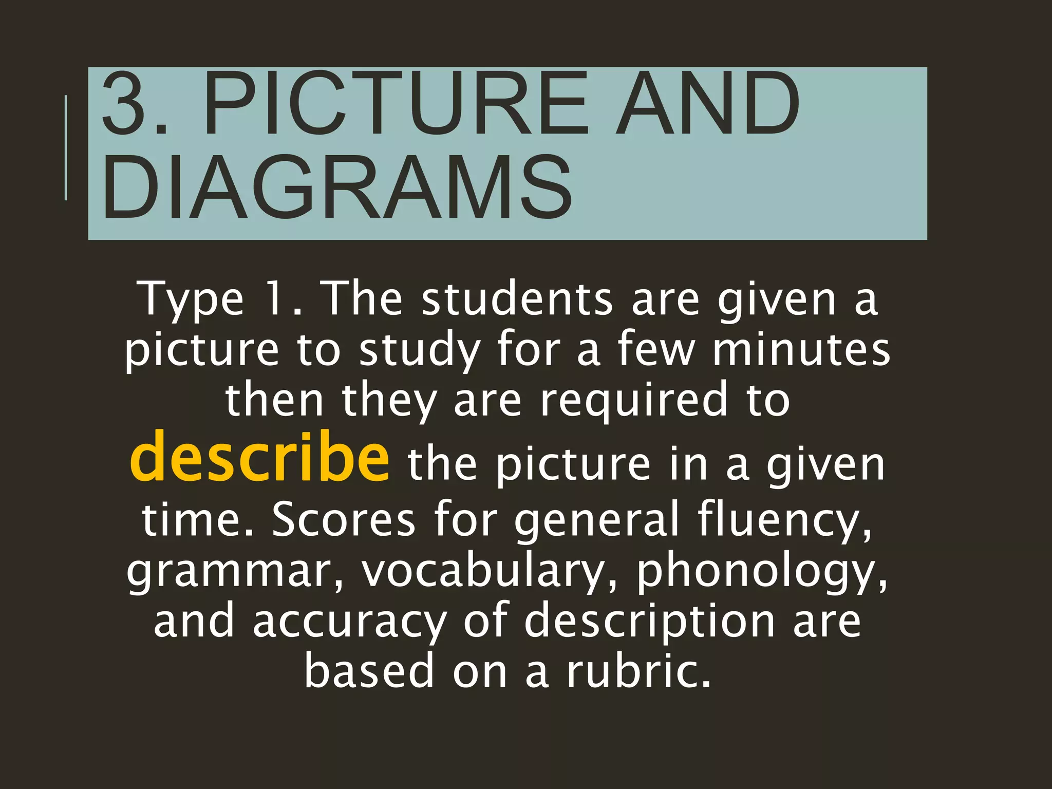 3. PICTURE AND
DIAGRAMS
Type 1. The students are given a
picture to study for a few minutes
then they are required to
describe the picture in a given
time. Scores for general fluency,
grammar, vocabulary, phonology,
and accuracy of description are
based on a rubric.
 