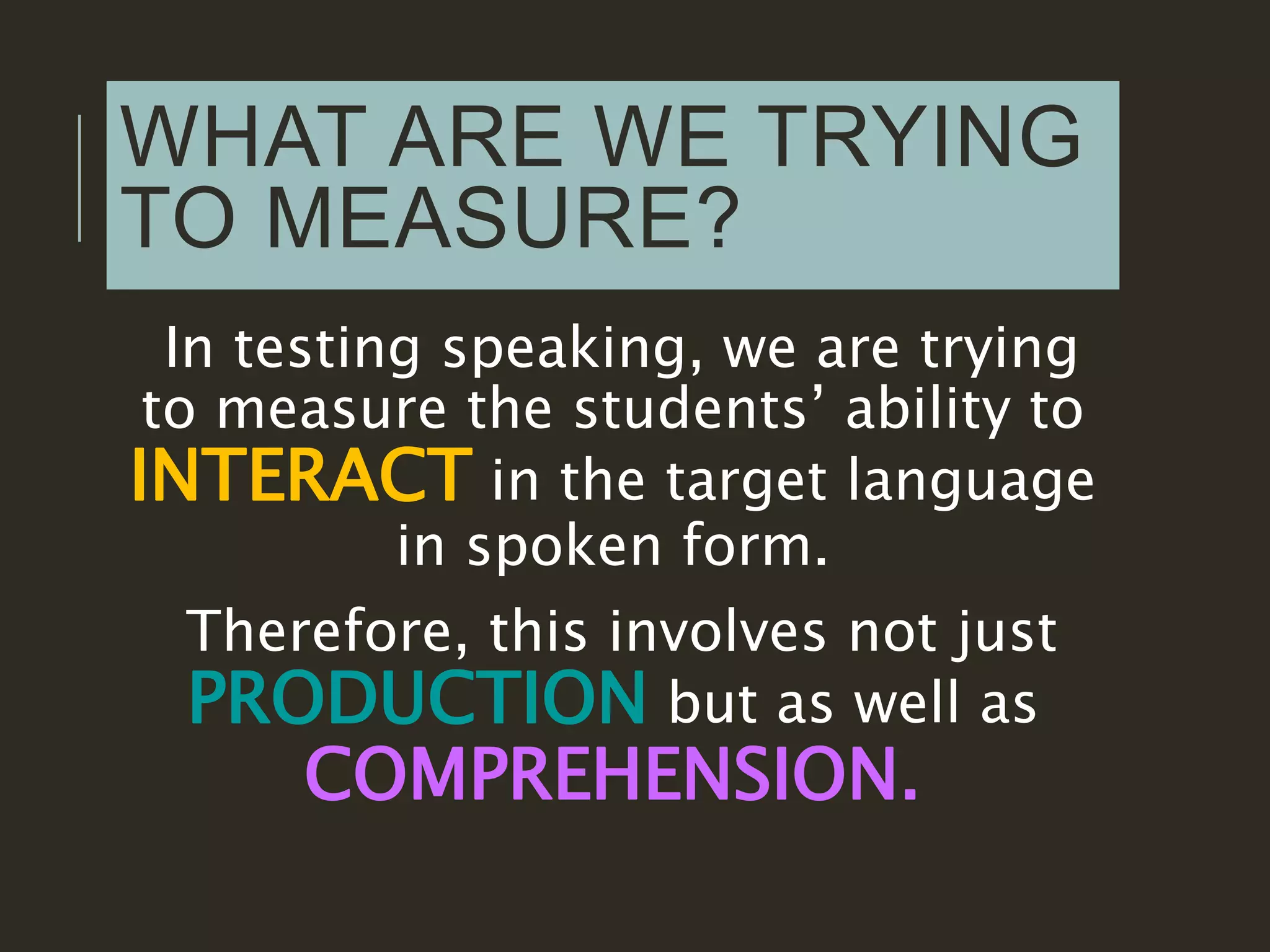 WHAT ARE WE TRYING
TO MEASURE?
In testing speaking, we are trying
to measure the students’ ability to
INTERACT in the target language
in spoken form.
Therefore, this involves not just
PRODUCTION but as well as
COMPREHENSION.
 