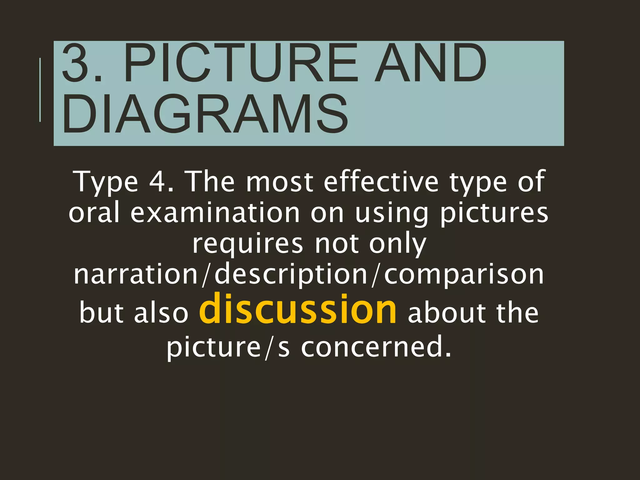 3. PICTURE AND
DIAGRAMS
Type 4. The most effective type of
oral examination on using pictures
requires not only
narration/description/comparison
but also discussion about the
picture/s concerned.
 