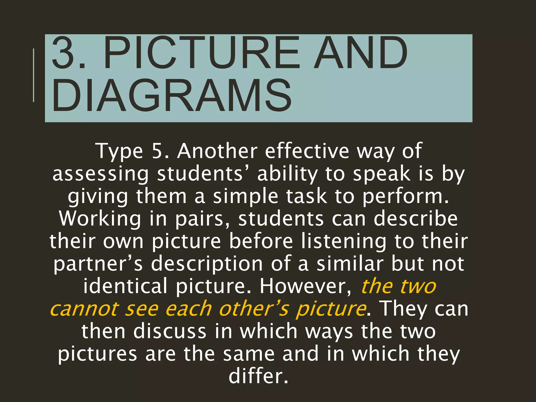 3. PICTURE AND
DIAGRAMS
Type 5. Another effective way of
assessing students’ ability to speak is by
giving them a simple task to perform.
Working in pairs, students can describe
their own picture before listening to their
partner’s description of a similar but not
identical picture. However, the two
cannot see each other’s picture. They can
then discuss in which ways the two
pictures are the same and in which they
differ.
 