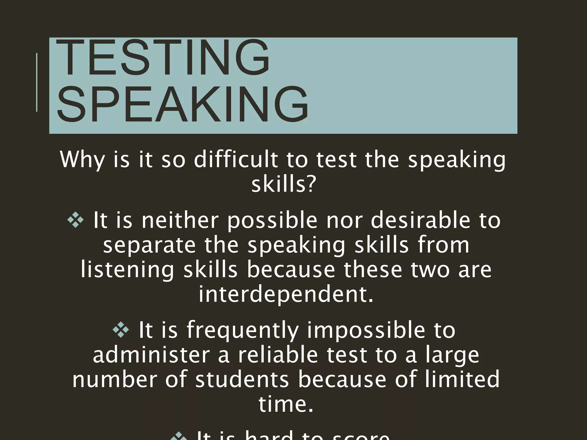 TESTING
SPEAKING
Why is it so difficult to test the speaking
skills?
 It is neither possible nor desirable to
separate the speaking skills from
listening skills because these two are
interdependent.
 It is frequently impossible to
administer a reliable test to a large
number of students because of limited
time.
 
