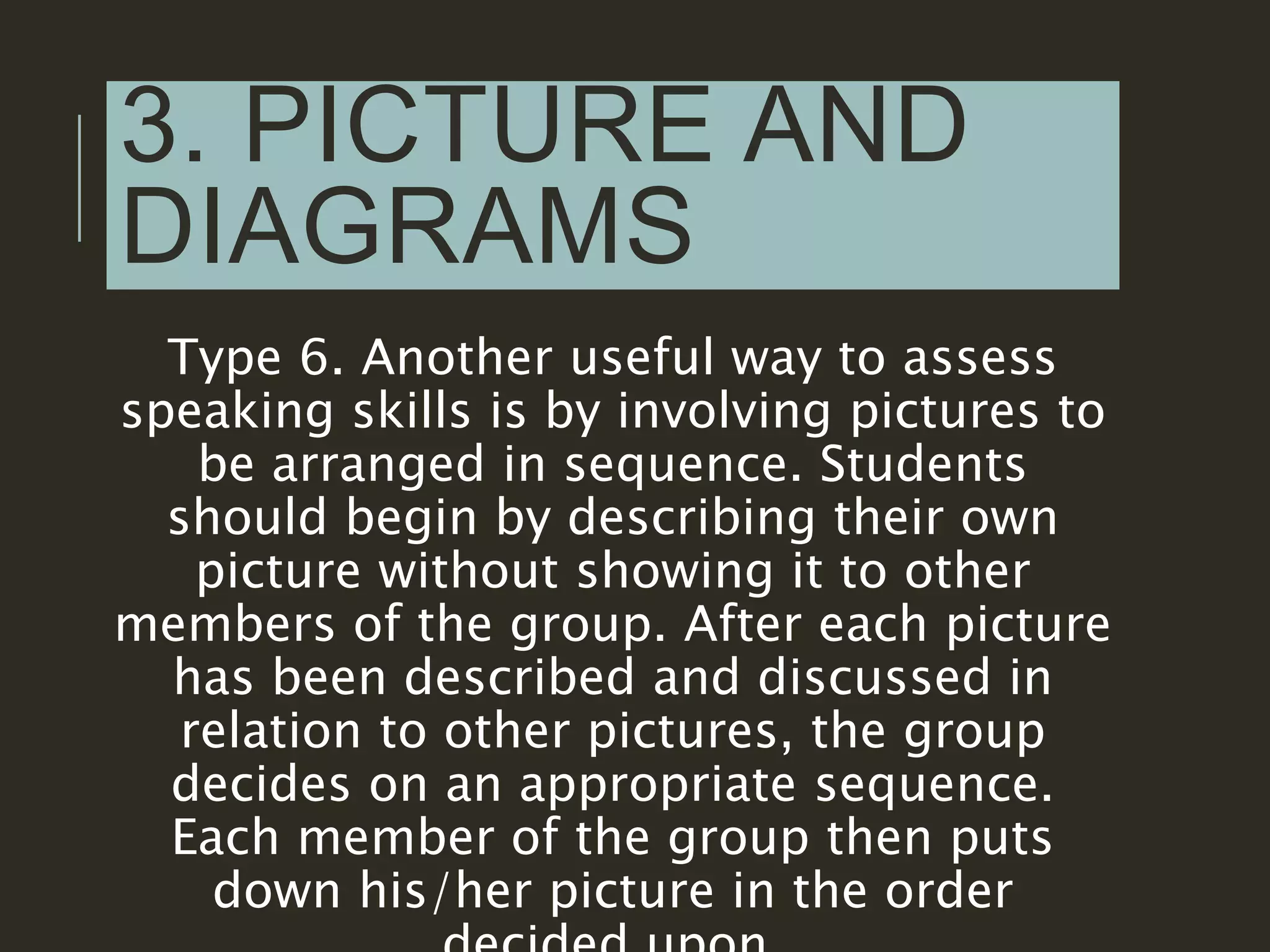 3. PICTURE AND
DIAGRAMS
Type 6. Another useful way to assess
speaking skills is by involving pictures to
be arranged in sequence. Students
should begin by describing their own
picture without showing it to other
members of the group. After each picture
has been described and discussed in
relation to other pictures, the group
decides on an appropriate sequence.
Each member of the group then puts
down his/her picture in the order
 
