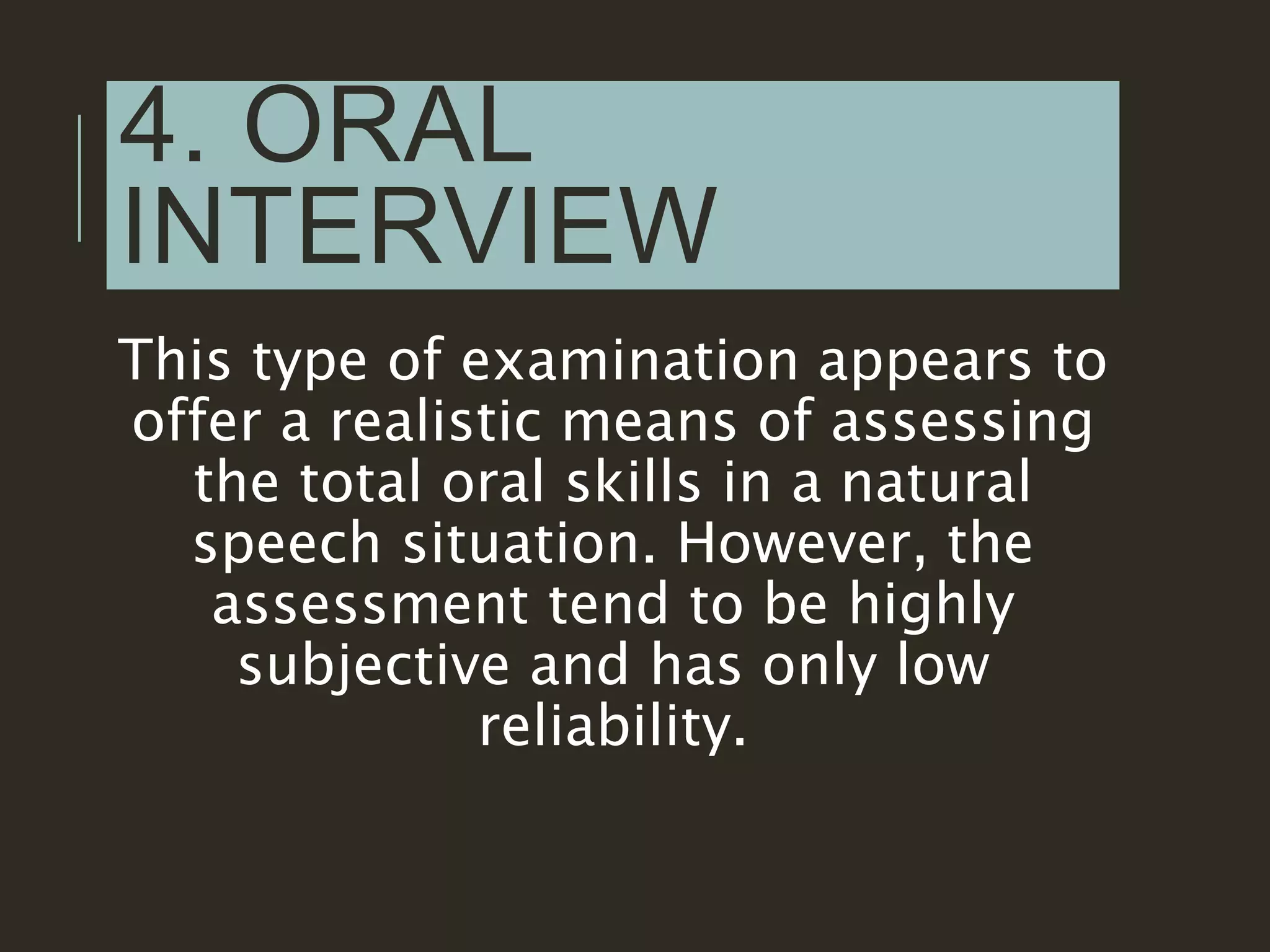4. ORAL
INTERVIEW
This type of examination appears to
offer a realistic means of assessing
the total oral skills in a natural
speech situation. However, the
assessment tend to be highly
subjective and has only low
reliability.
 