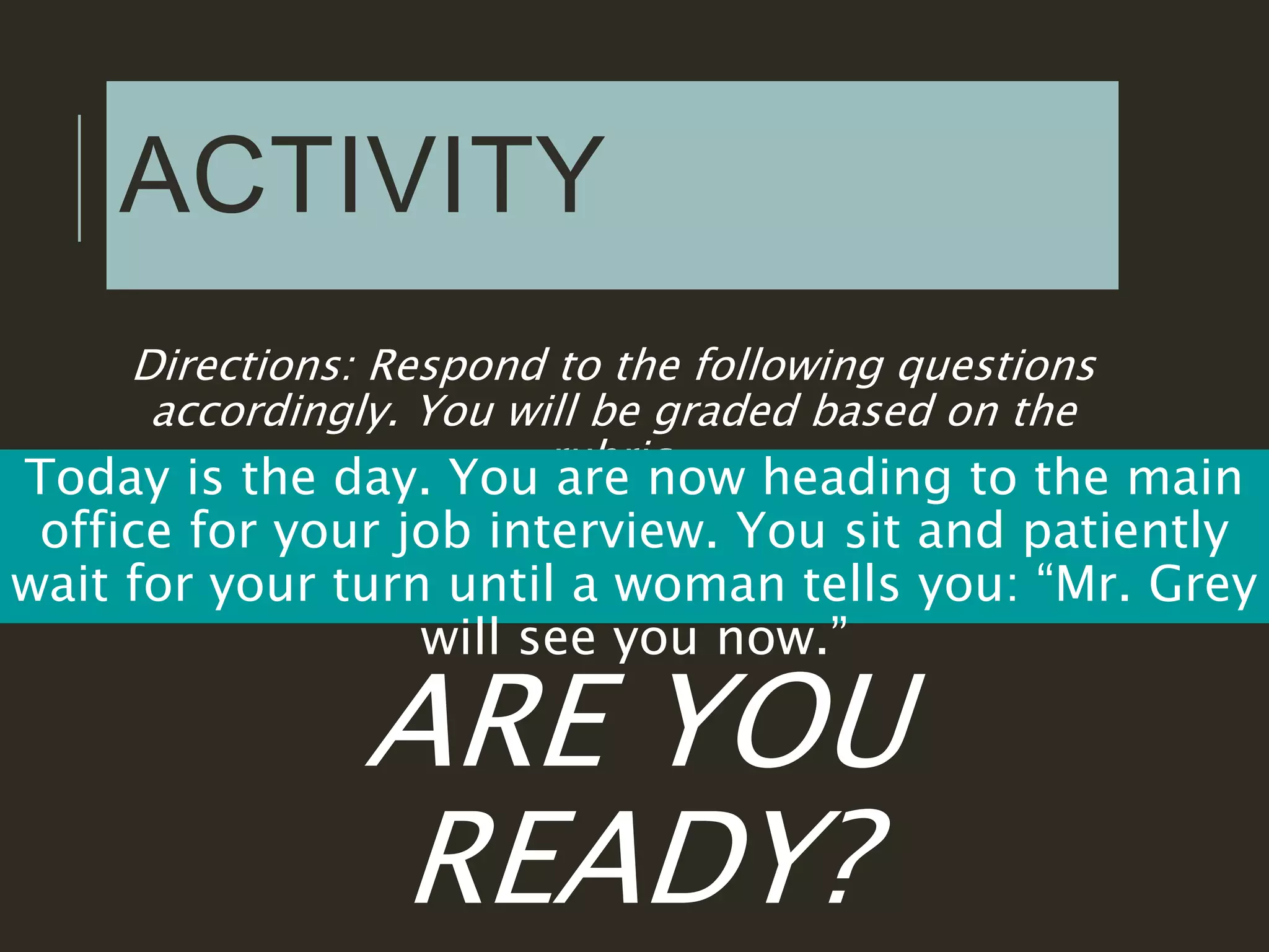 ACTIVITY
Directions: Respond to the following questions
accordingly. You will be graded based on the
rubric.
Today is the day. You are now heading to the main
office for your job interview. You sit and patiently
wait for your turn until a woman tells you: “Mr. Grey
will see you now.”
ARE YOU
READY?
 