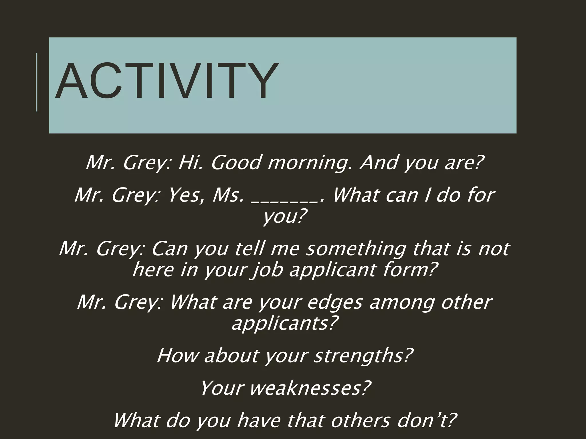 ACTIVITY
Mr. Grey: Hi. Good morning. And you are?
Mr. Grey: Yes, Ms. _______. What can I do for
you?
Mr. Grey: Can you tell me something that is not
here in your job applicant form?
Mr. Grey: What are your edges among other
applicants?
How about your strengths?
Your weaknesses?
What do you have that others don’t?
 