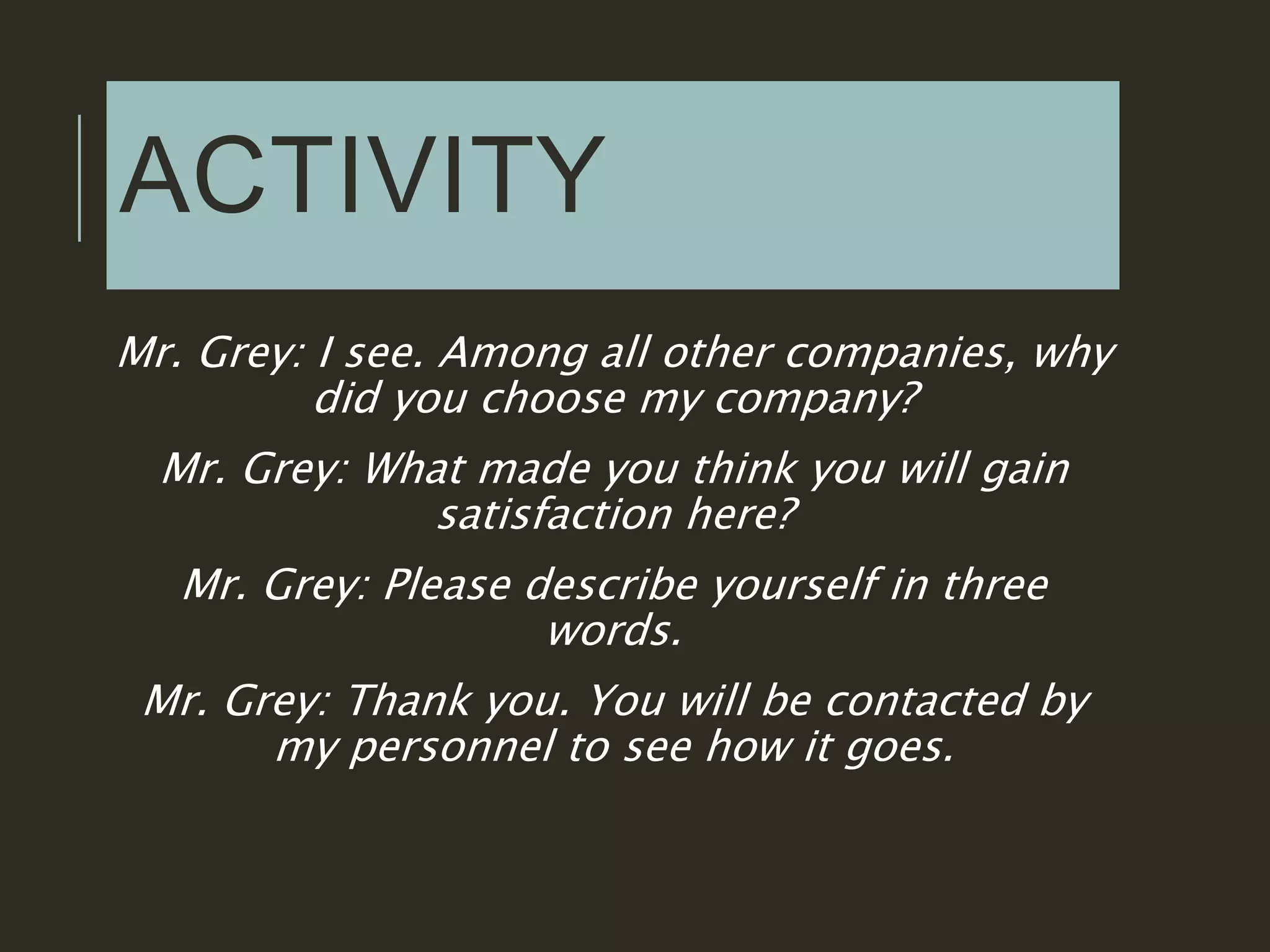 ACTIVITY
Mr. Grey: I see. Among all other companies, why
did you choose my company?
Mr. Grey: What made you think you will gain
satisfaction here?
Mr. Grey: Please describe yourself in three
words.
Mr. Grey: Thank you. You will be contacted by
my personnel to see how it goes.
 
