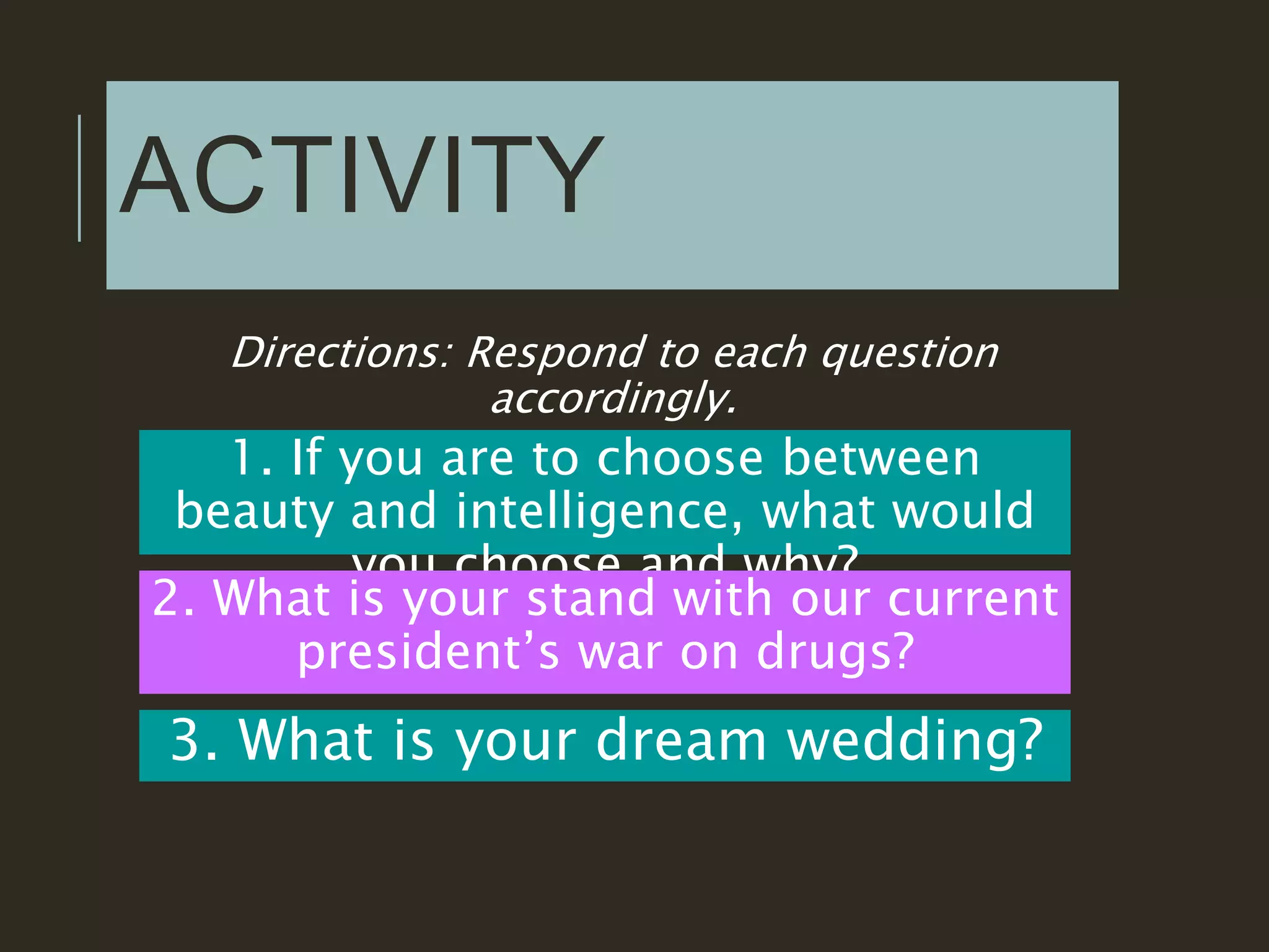 ACTIVITY
Directions: Respond to each question
accordingly.
1. If you are to choose between
beauty and intelligence, what would
you choose and why?
2. What is your stand with our current
president’s war on drugs?
3. What is your dream wedding?
 
