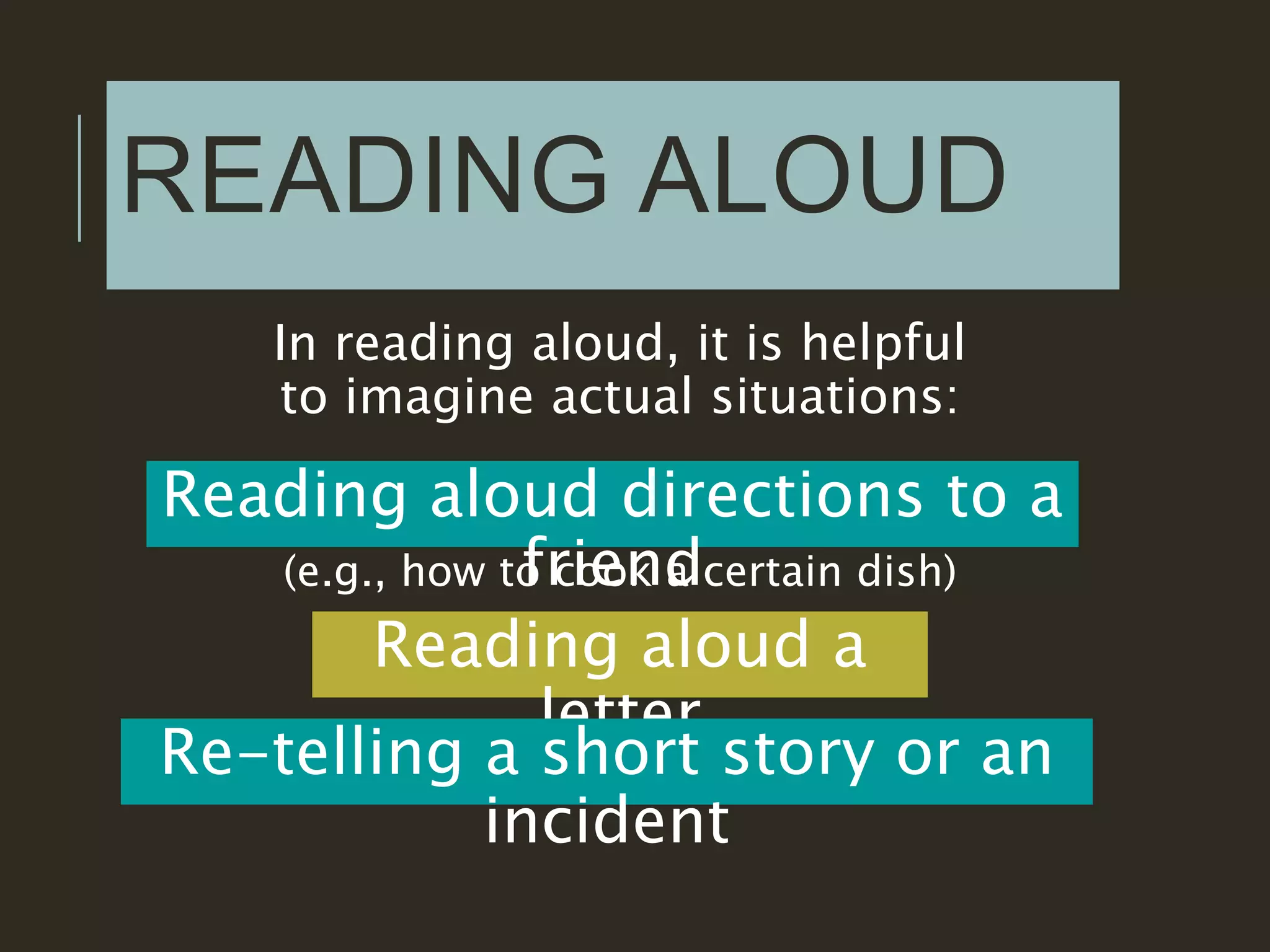 READING ALOUD
In reading aloud, it is helpful
to imagine actual situations:
Reading aloud directions to a
friend(e.g., how to cook a certain dish)
Reading aloud a
letter
Re-telling a short story or an
incident
 