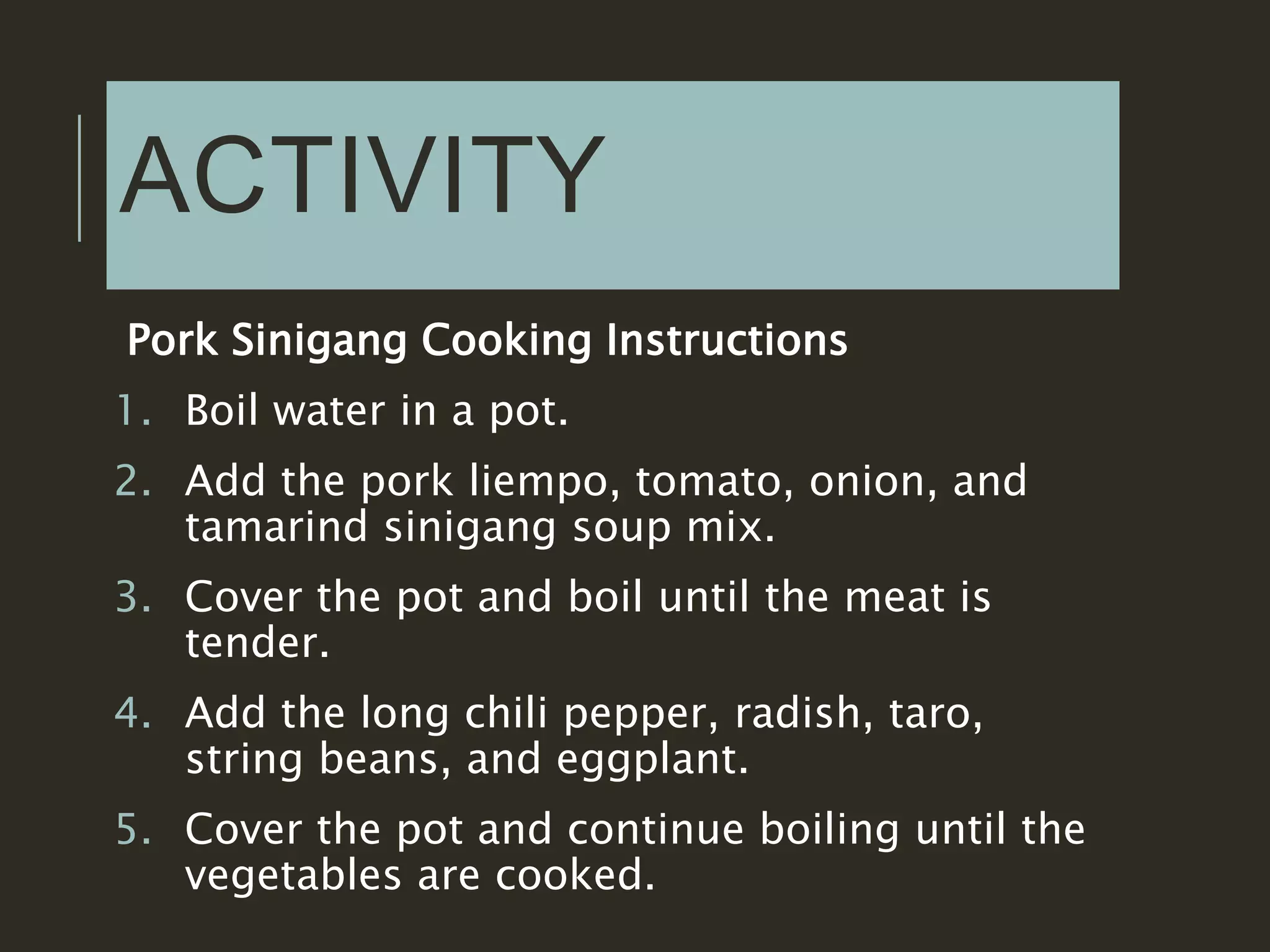 ACTIVITY
Pork Sinigang Cooking Instructions
1. Boil water in a pot.
2. Add the pork liempo, tomato, onion, and
tamarind sinigang soup mix.
3. Cover the pot and boil until the meat is
tender.
4. Add the long chili pepper, radish, taro,
string beans, and eggplant.
5. Cover the pot and continue boiling until the
vegetables are cooked.
 