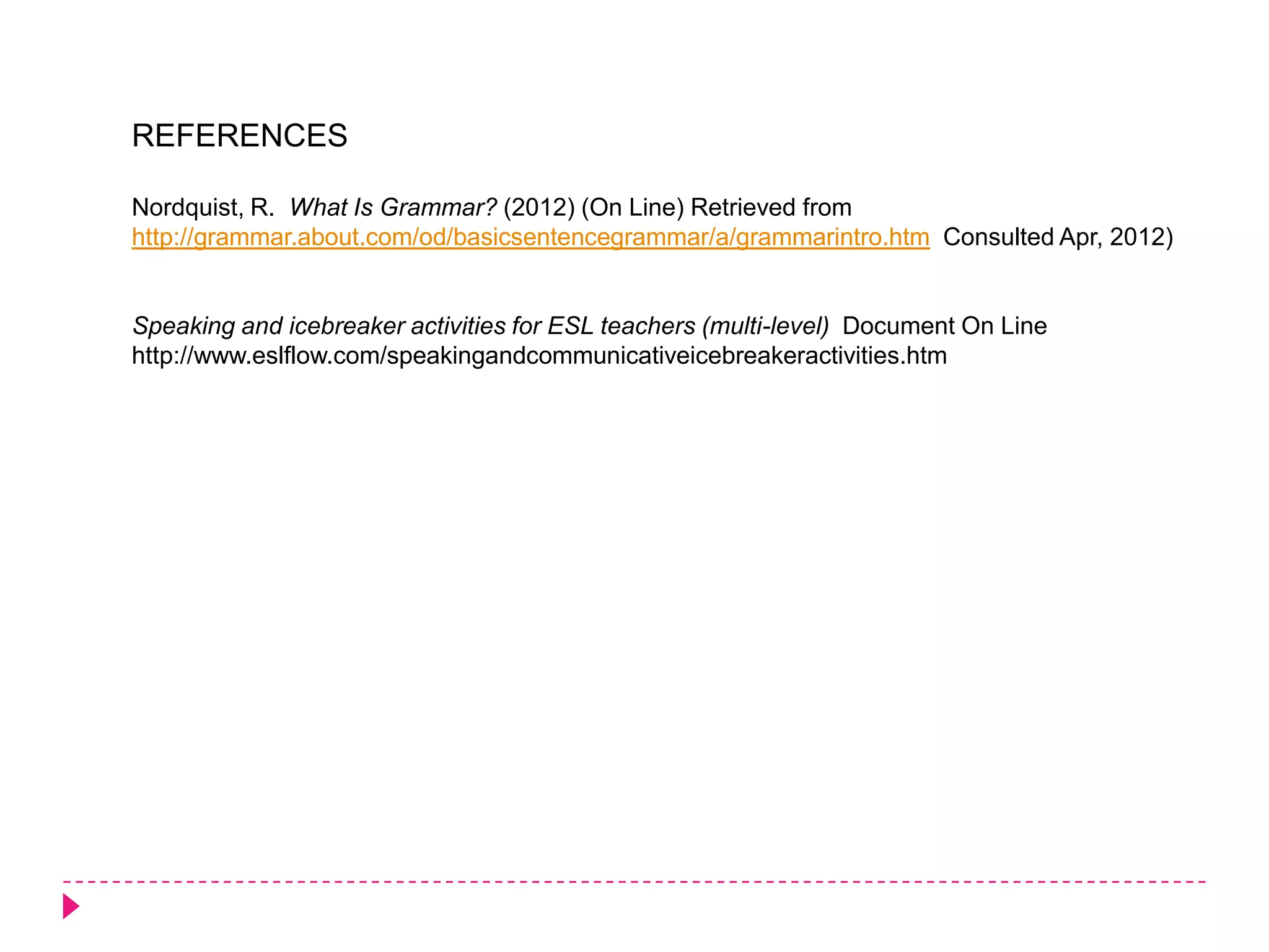 REFERENCES

Nordquist, R. What Is Grammar? (2012) (On Line) Retrieved from
http://grammar.about.com/od/basicsentencegrammar/a/grammarintro.htm Consulted Apr, 2012)


Speaking and icebreaker activities for ESL teachers (multi-level) Document On Line
http://www.eslflow.com/speakingandcommunicativeicebreakeractivities.htm
 
