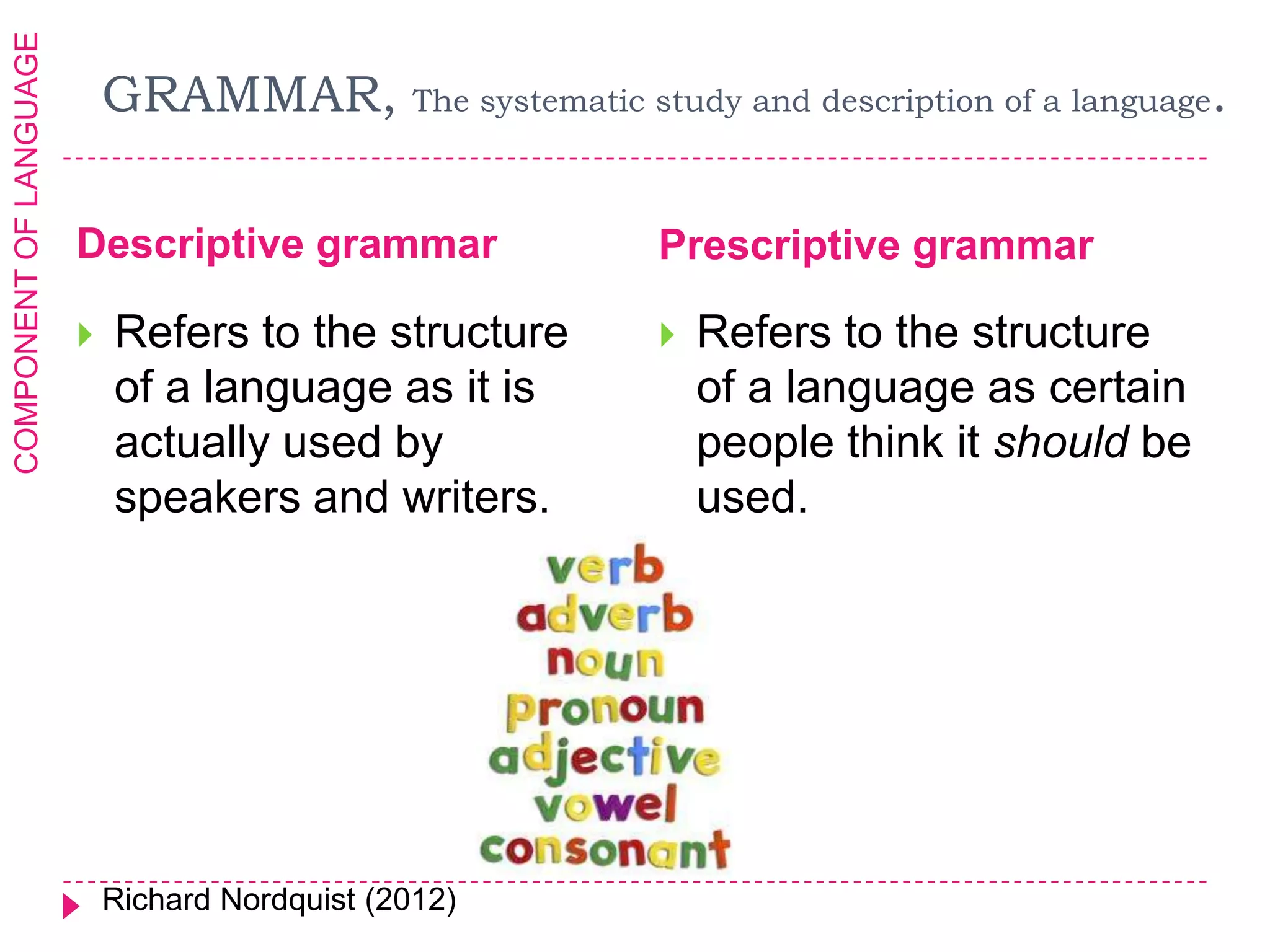 COMPONENT OF LANGUAGE

                            GRAMMAR,             The systematic study and description of a language   .

                        Descriptive grammar                     Prescriptive grammar

                           Refers to the structure                Refers to the structure
                            of a language as it is                  of a language as certain
                            actually used by                        people think it should be
                            speakers and writers.                   used.




                            Richard Nordquist (2012)
 