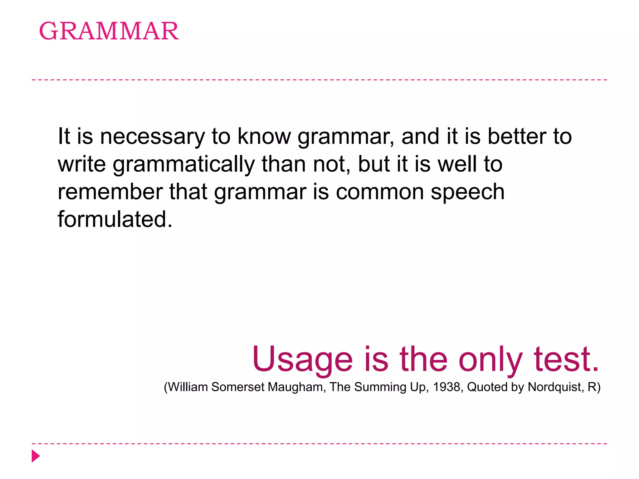 GRAMMAR



It is necessary to know grammar, and it is better to
write grammatically than not, but it is well to
remember that grammar is common speech
formulated.




                        Usage is the only test.
          (William Somerset Maugham, The Summing Up, 1938, Quoted by Nordquist, R)
 