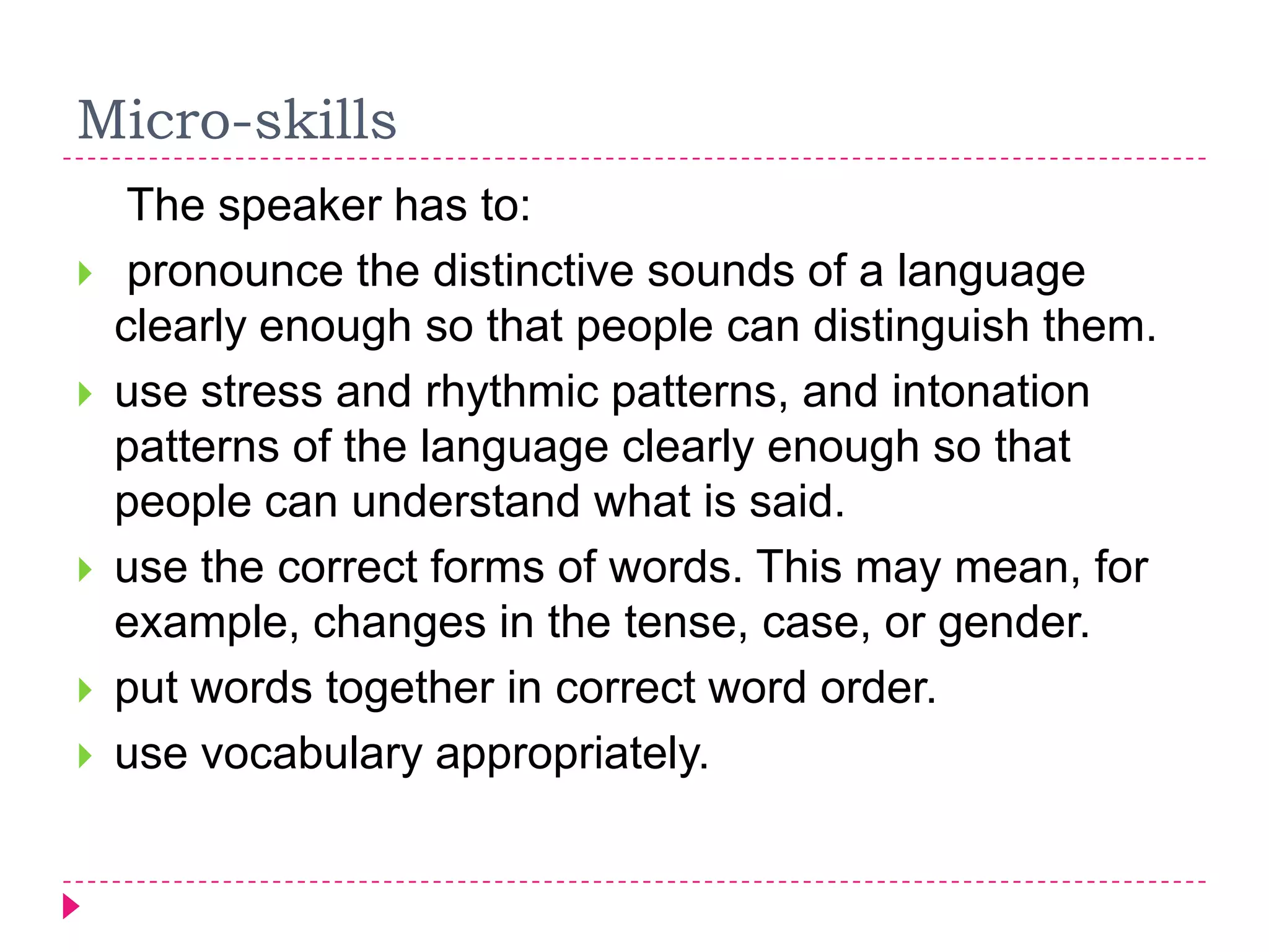 Micro-skills
     The speaker has to:
    pronounce the distinctive sounds of a language
    clearly enough so that people can distinguish them.
   use stress and rhythmic patterns, and intonation
    patterns of the language clearly enough so that
    people can understand what is said.
   use the correct forms of words. This may mean, for
    example, changes in the tense, case, or gender.
   put words together in correct word order.
   use vocabulary appropriately.
 