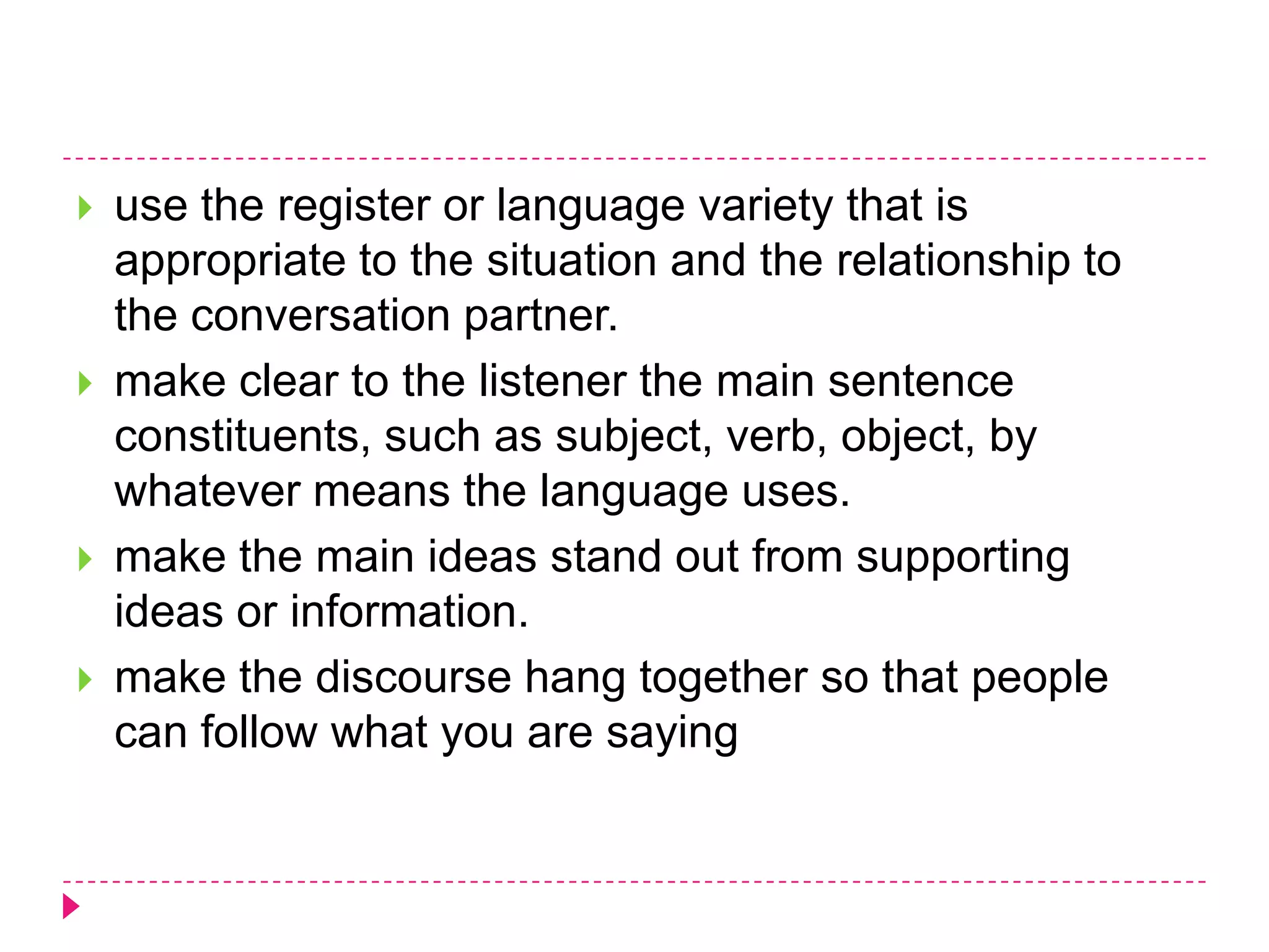    use the register or language variety that is
    appropriate to the situation and the relationship to
    the conversation partner.
   make clear to the listener the main sentence
    constituents, such as subject, verb, object, by
    whatever means the language uses.
   make the main ideas stand out from supporting
    ideas or information.
   make the discourse hang together so that people
    can follow what you are saying
 