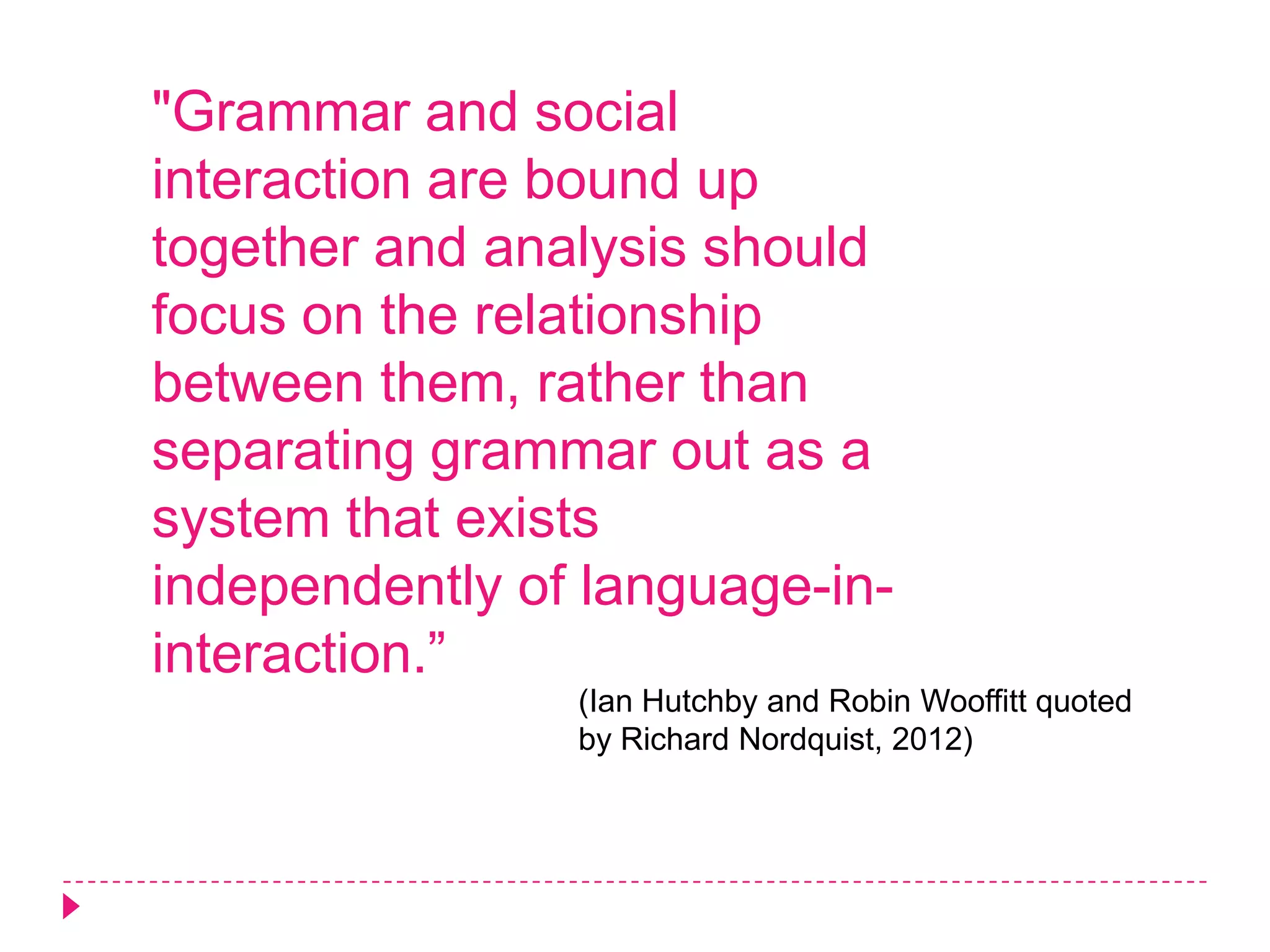 "Grammar and social
interaction are bound up
together and analysis should
focus on the relationship
between them, rather than
separating grammar out as a
system that exists
independently of language-in-
interaction.”
                (Ian Hutchby and Robin Wooffitt quoted
                by Richard Nordquist, 2012)
 