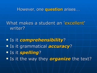However, one  question  arises… What makes a student an ' excellent ' writer? Is it  comprehensibility ? Is it grammatical  accuracy ? Is it  spelling ? Is it the way they  organize  the text?  