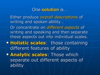 One  solution  is… Either produce  overall descriptions  of writing and spoken ability…  Or concentrate on  different aspects  of writing and speaking and then separate these aspects out into individual scales.  Holistic scales :  those containing different features of ability Analytic scales : Those which separate out different aspects of ability 
