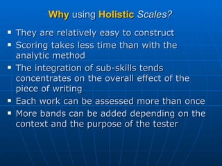 Why  using  Holistic   Scales? They are relatively easy to construct Scoring takes less time than with the analytic method  The integration of sub-skills tends concentrates on the overall effect of the piece of writing Each work can be assessed more than once More bands can be added depending on the context and the purpose of the tester 