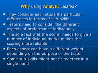 Why  using  Analytic   Scales? They consider each student’s particular differences in terms of sub-skills Testers need to consider the different aspects of performance individually The sole fact that the scorer needs to give a number of individual marks makes the scoring more reliable Each aspect can have a different weight depending on the purpose of the tester Some sub-skills might not fit together in a single band 