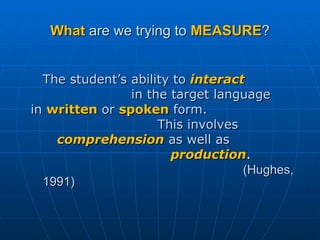 What  are we trying to  MEASURE ? The student’s ability   to  interact   in the target language  in   written   or   spoken   form.  This involves  comprehension   as well as  production . (Hughes, 1991) 