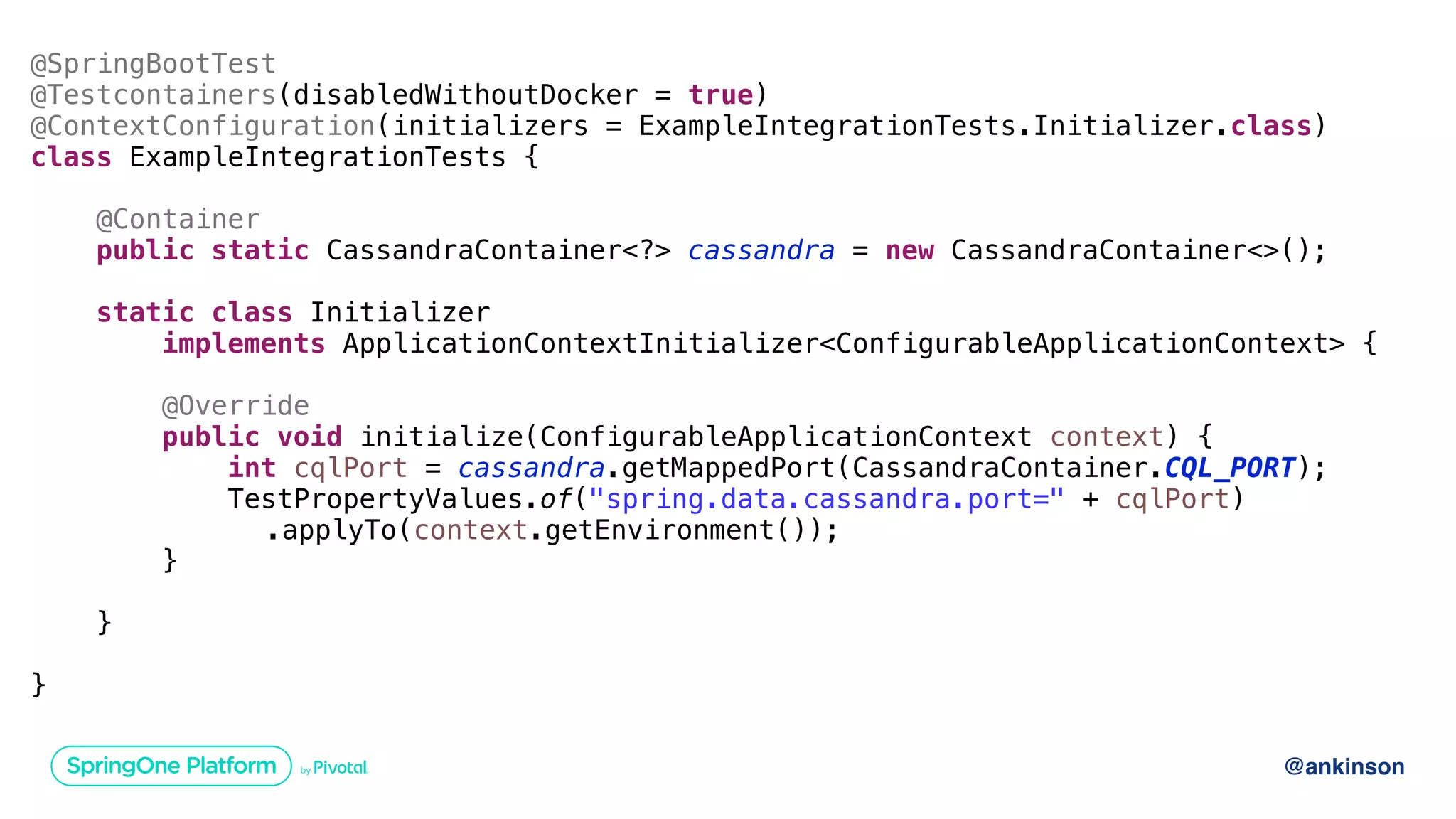 @ankinson
@SpringBootTest
@Testcontainers(disabledWithoutDocker = true)
@ContextConfiguration(initializers = ExampleIntegrationTests.Initializer.class)
class ExampleIntegrationTests {
@Container
public static CassandraContainer<?> cassandra = new CassandraContainer<>();
static class Initializer
implements ApplicationContextInitializer<ConfigurableApplicationContext> {
@Override
public void initialize(ConfigurableApplicationContext context) {
int cqlPort = cassandra.getMappedPort(CassandraContainer.CQL_PORT);
TestPropertyValues.of("spring.data.cassandra.port=" + cqlPort)
.applyTo(context.getEnvironment());
}
}
}
 