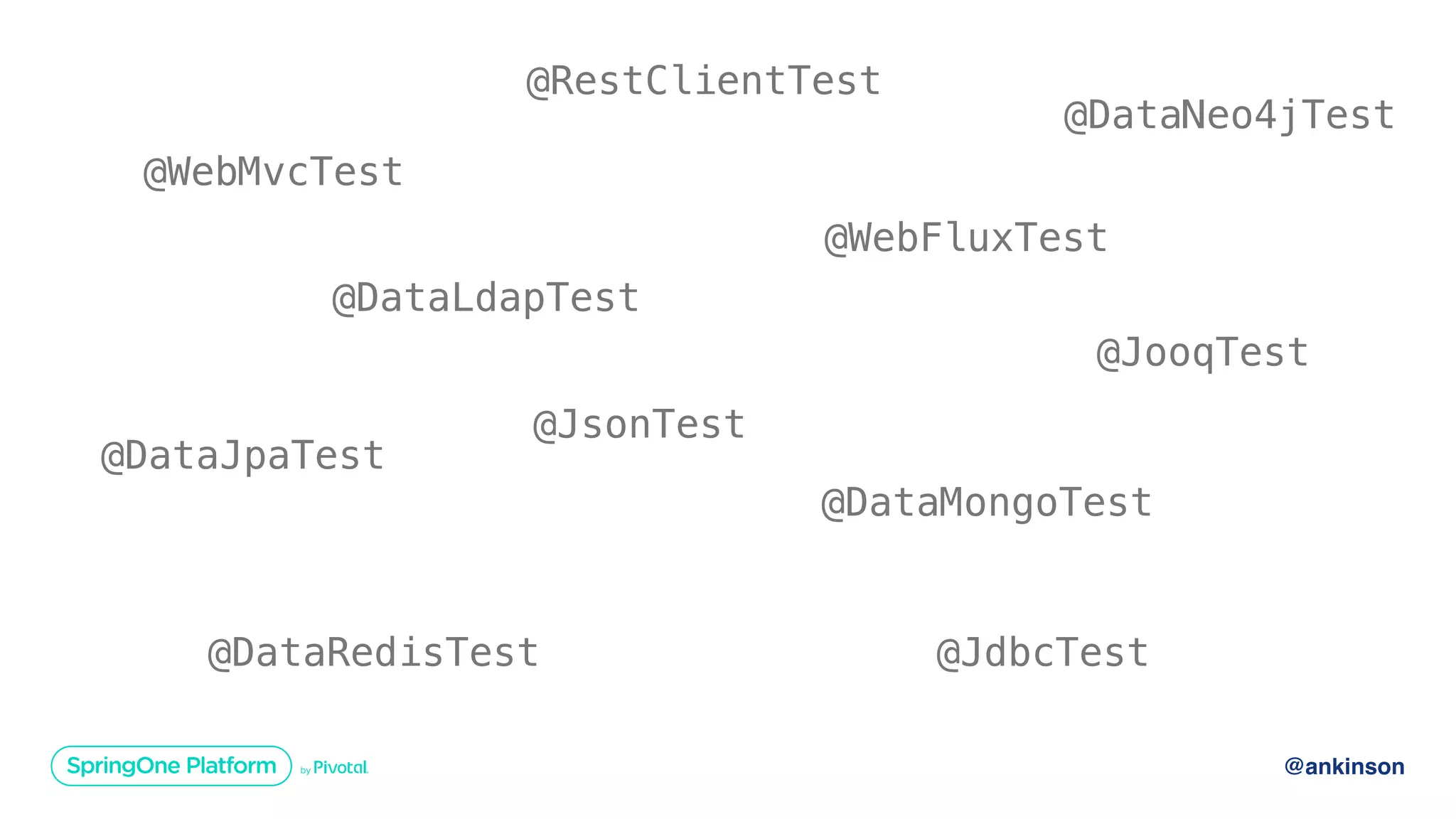 @ankinson
@JsonTest
@WebMvcTest
@WebFluxTest
@DataJpaTest
@JdbcTest
@JooqTest
@DataMongoTest
@DataNeo4jTest
@DataRedisTest
@DataLdapTest
@RestClientTest
 