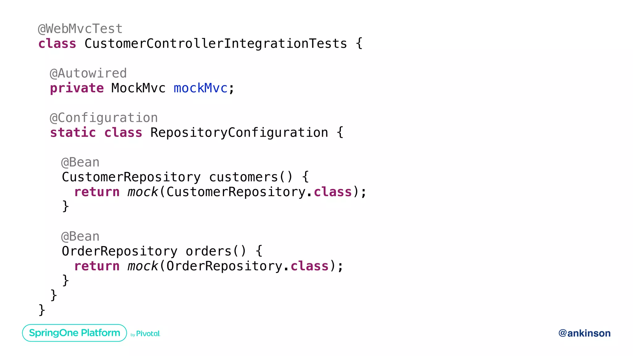 @ankinson
@WebMvcTest
class CustomerControllerIntegrationTests {
@Autowired
private MockMvc mockMvc;
@Configuration
static class RepositoryConfiguration {
@Bean
CustomerRepository customers() {
return mock(CustomerRepository.class);
}
@Bean
OrderRepository orders() {
return mock(OrderRepository.class);
}
}
}
 