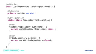 @ankinson
@WebMvcTest
class CustomerControllerIntegrationTests {
@Autowired
private MockMvc mockMvc;
@Configuration
static class RepositoryConfiguration {
@Bean
CustomerRepository customers() {
return mock(CustomerRepository.class);
}
@Bean
OrderRepository orders() {
return mock(OrderRepository.class);
}
}
}
 