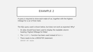 EXAMPLE 2
A query is required to show each make of car, together with the highest
mileage for a car of that make.
The SQL query used is shown below, but does not work as expected. Why?
1. An alias should have been used to display the readable column
heading ‘Highest Mileage for Make’
2. The COUNT() function has been used instead of MAX()
3. There needs to be a GROUP BY statement:
GROUP BY make
 