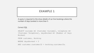 EXAMPLE 1
A query is required to the show details of car hire bookings where the
number of days booked is more than 5.
Correct SQL
SELECT surname AS [Customer Surname], telephone AS
[Customer Telephone], daysBooked AS [Number of Days
Booked]
FROM customer, Booking
WHERE daysBooked > 5
AND customer.customerID = booking.customerID;
 