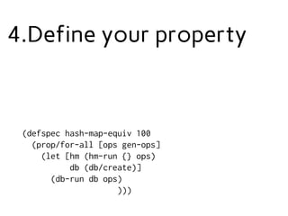 4.Define your property
(defspec hash-map-equiv 100
(prop/for-all [ops gen-ops]
(let [hm (hm-run {} ops)
db (db/create)]
(db-run db ops)
)))
 