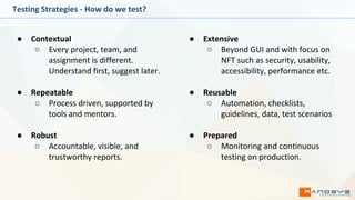 Testing Strategies - How do we test?
● Contextual
○ Every project, team, and
assignment is different.
Understand first, suggest later.
● Repeatable
○ Process driven, supported by
tools and mentors.
● Robust
○ Accountable, visible, and
trustworthy reports.
● Extensive
○ Beyond GUI and with focus on
NFT such as security, usability,
accessibility, performance etc.
● Reusable
○ Automation, checklists,
guidelines, data, test scenarios
● Prepared
○ Monitoring and continuous
testing on production.
 