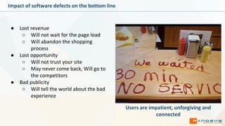 Impact of software defects on the bottom line
● Lost revenue
○ Will not wait for the page load
○ Will abandon the shopping
process
● Lost opportunity
○ Will not trust your site
○ May never come back, Will go to
the competitors
● Bad publicity
○ Will tell the world about the bad
experience
Users are impatient, unforgiving and
connected
 