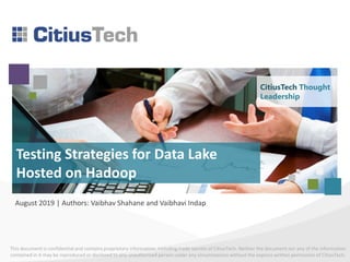 This document is confidential and contains proprietary information, including trade secrets of CitiusTech. Neither the document nor any of the information
contained in it may be reproduced or disclosed to any unauthorized person under any circumstances without the express written permission of CitiusTech.
Testing Strategies for Data Lake
Hosted on Hadoop
August 2019 | Authors: Vaibhav Shahane and Vaibhavi Indap
CitiusTech Thought
Leadership
 