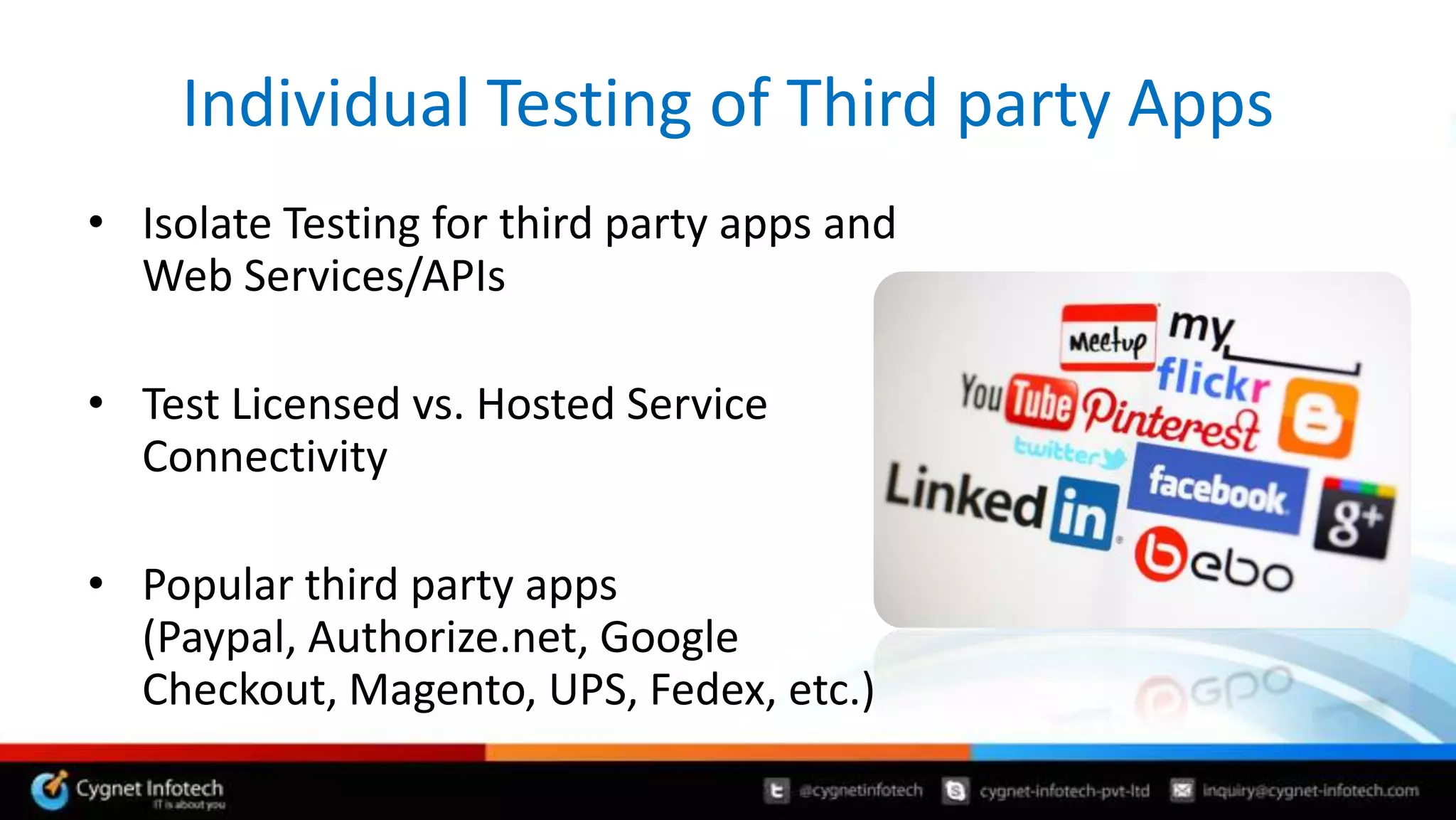 Individual Testing of Third party Apps
• Isolate Testing for third party apps and
  Web Services/APIs

• Test Licensed vs. Hosted Service
  Connectivity

• Popular third party apps
  (Paypal, Authorize.net, Google
  Checkout, Magento, UPS, Fedex, etc.)
 