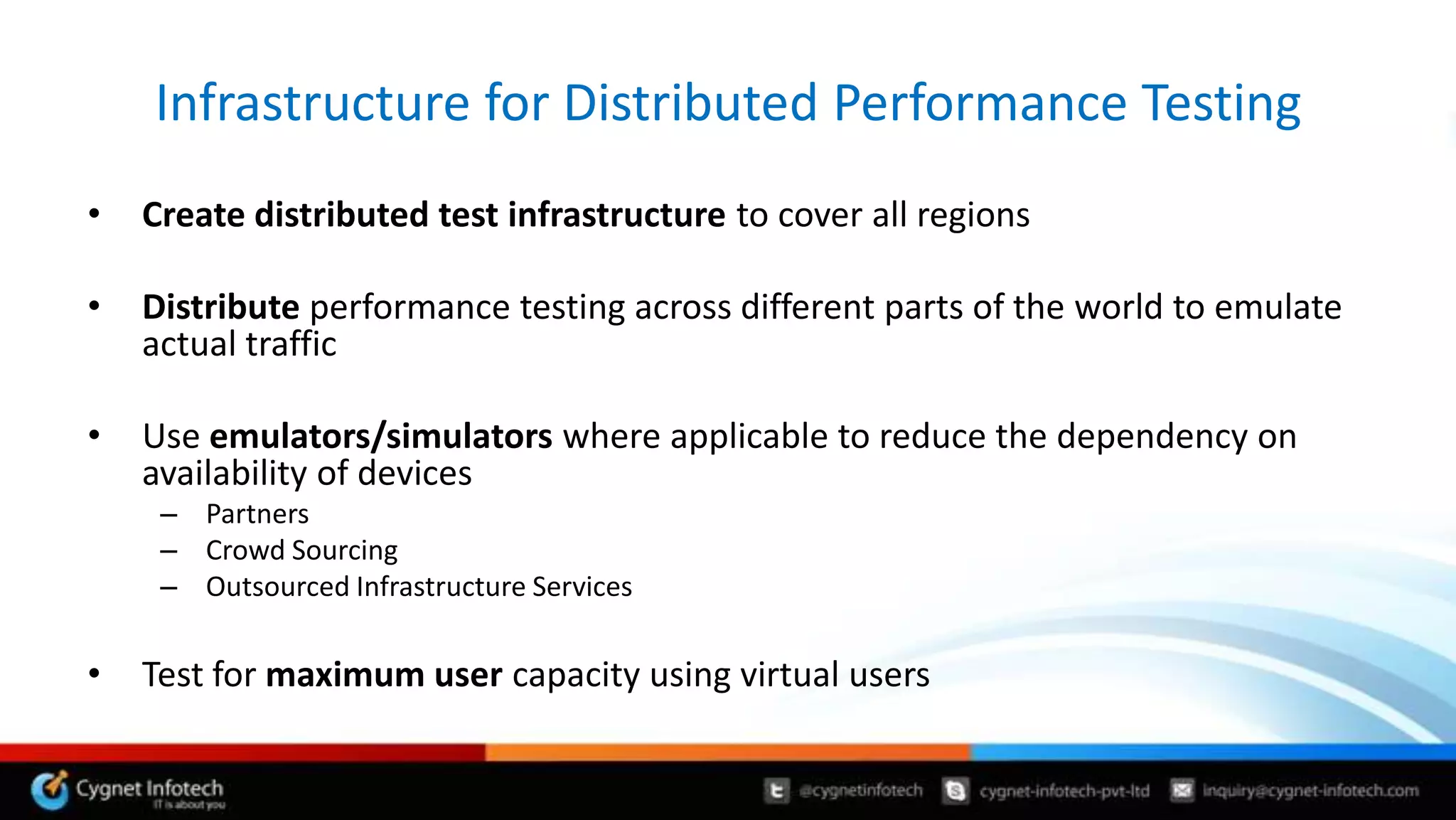 Infrastructure for Distributed Performance Testing
•   Create distributed test infrastructure to cover all regions

•   Distribute performance testing across different parts of the world to emulate
    actual traffic

•   Use emulators/simulators where applicable to reduce the dependency on
    availability of devices
     – Partners
     – Crowd Sourcing
     – Outsourced Infrastructure Services

•   Test for maximum user capacity using virtual users
 