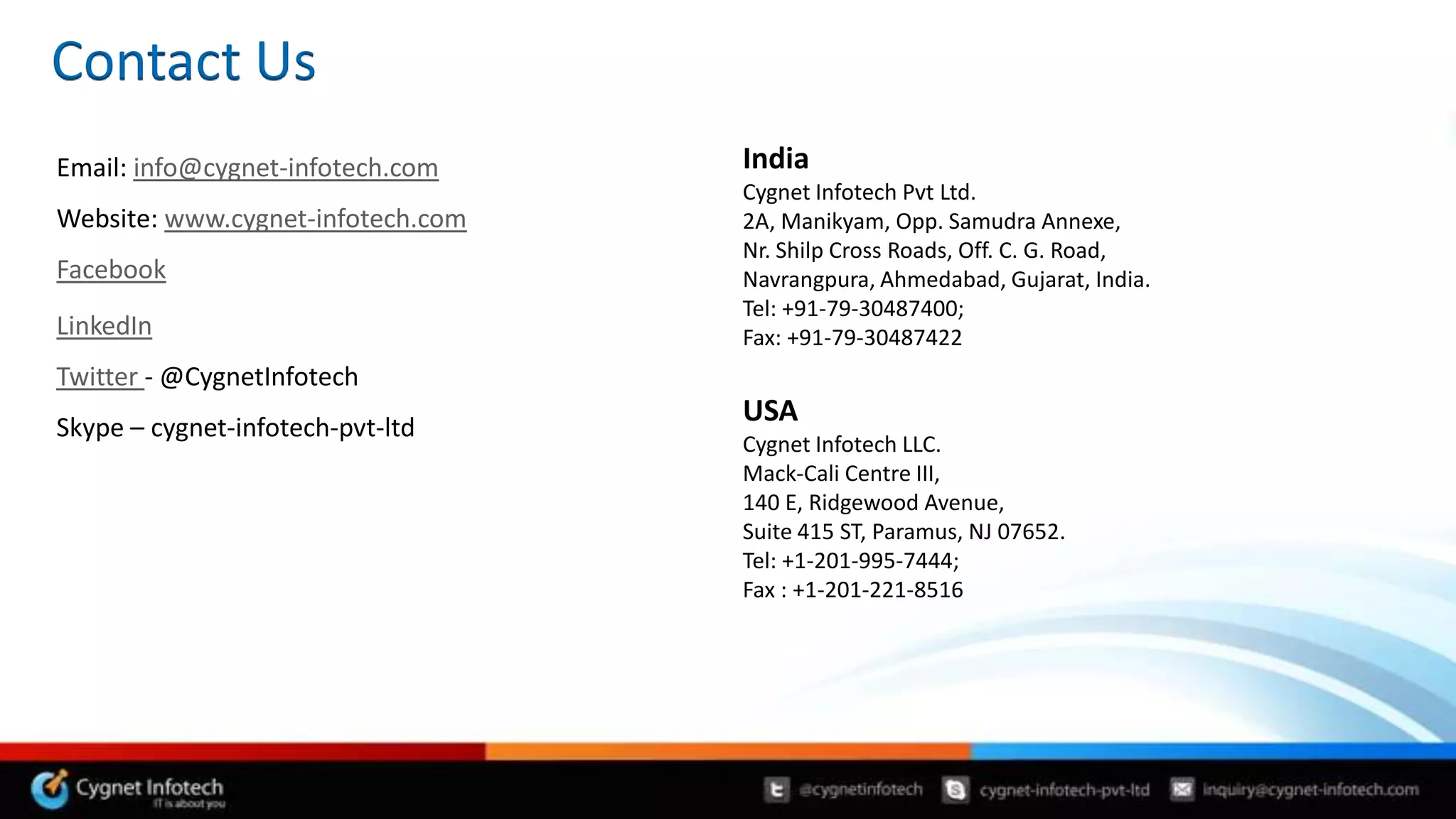 Contact Us
Email: info@cygnet-infotech.com    India
                                   Cygnet Infotech Pvt Ltd.
Website: www.cygnet-infotech.com   2A, Manikyam, Opp. Samudra Annexe,
                                   Nr. Shilp Cross Roads, Off. C. G. Road,
Facebook                           Navrangpura, Ahmedabad, Gujarat, India.
                                   Tel: +91-79-30487400;
LinkedIn                           Fax: +91-79-30487422
Twitter - @CygnetInfotech
Skype – cygnet-infotech-pvt-ltd
                                   USA
                                   Cygnet Infotech LLC.
                                   Mack-Cali Centre III,
                                   140 E, Ridgewood Avenue,
                                   Suite 415 ST, Paramus, NJ 07652.
                                   Tel: +1-201-995-7444;
                                   Fax : +1-201-221-8516
 
