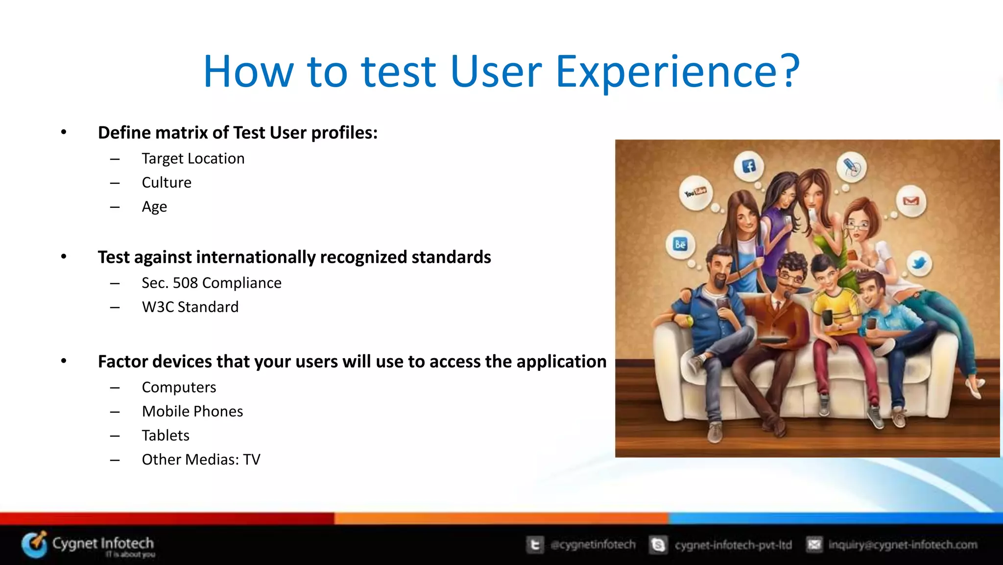 How to test User Experience?
•   Define matrix of Test User profiles:
     –   Target Location
     –   Culture
     –   Age


•   Test against internationally recognized standards
     –   Sec. 508 Compliance
     –   W3C Standard


•   Factor devices that your users will use to access the application
     –   Computers
     –   Mobile Phones
     –   Tablets
     –   Other Medias: TV
 