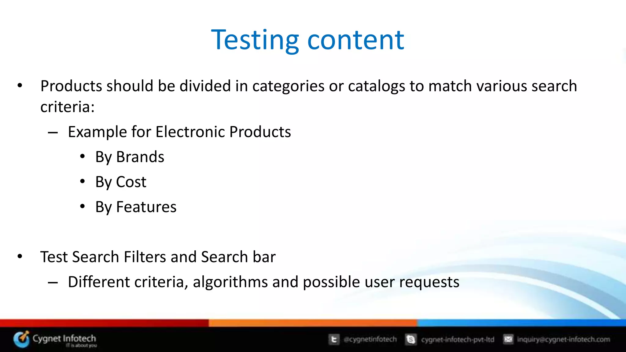 Testing content
• Products should be divided in categories or catalogs to match various search
  criteria:
   – Example for Electronic Products
        • By Brands
        • By Cost
        • By Features

• Test Search Filters and Search bar
   – Different criteria, algorithms and possible user requests
 