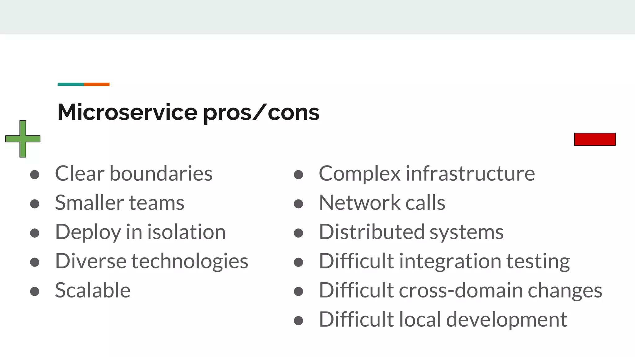 Microservice pros/cons
● Clear boundaries
● Smaller teams
● Deploy in isolation
● Diverse technologies
● Scalable
● Complex infrastructure
● Network calls
● Distributed systems
● Difficult integration testing
● Difficult cross-domain changes
● Difficult local development
 