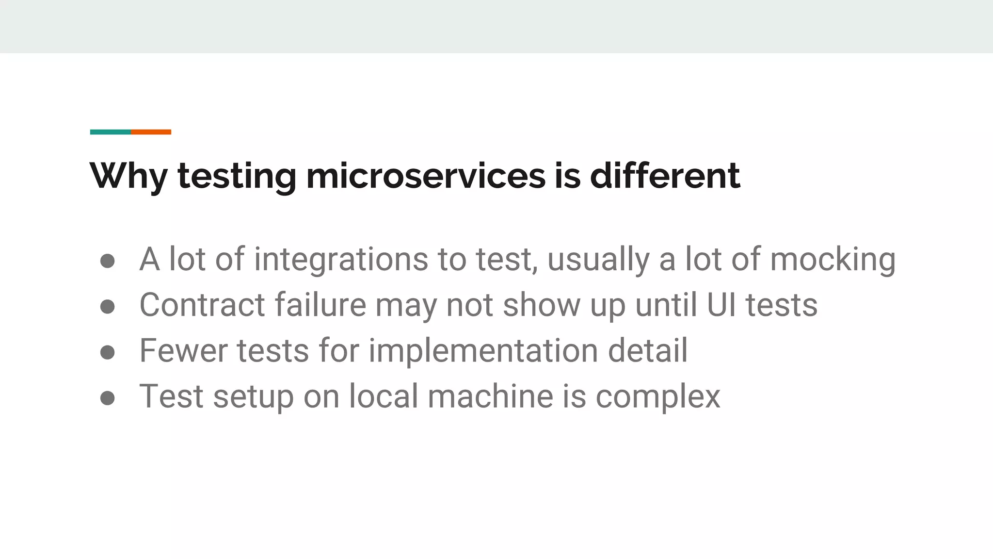 Why testing microservices is different
● A lot of integrations to test, usually a lot of mocking
● Contract failure may not show up until UI tests
● Fewer tests for implementation detail
● Test setup on local machine is complex
 