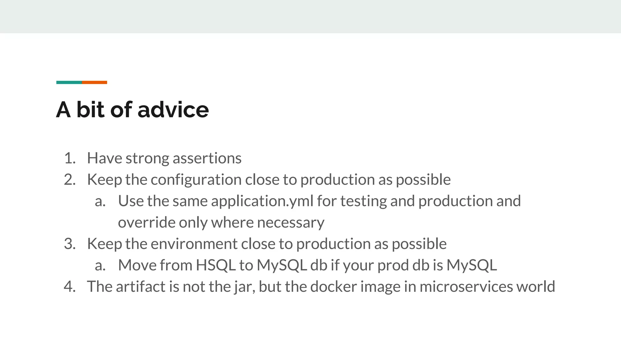 A bit of advice
1. Have strong assertions
2. Keep the configuration close to production as possible
a. Use the same application.yml for testing and production and
override only where necessary
3. Keep the environment close to production as possible
a. Move from HSQL to MySQL db if your prod db is MySQL
4. The artifact is not the jar, but the docker image in microservices world
 