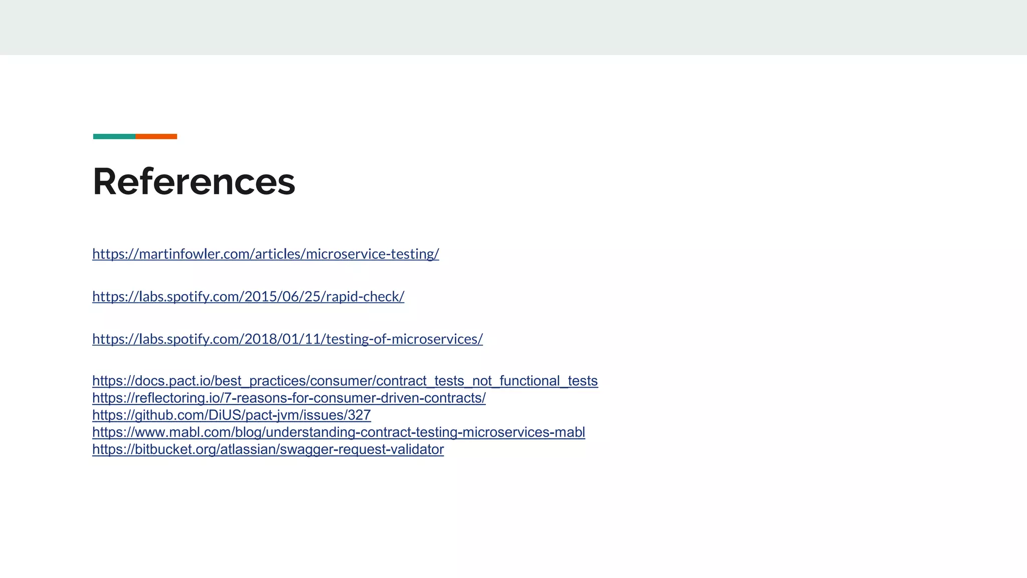 References
https://martinfowler.com/articles/microservice-testing/
https://labs.spotify.com/2015/06/25/rapid-check/
https://labs.spotify.com/2018/01/11/testing-of-microservices/
https://docs.pact.io/best_practices/consumer/contract_tests_not_functional_tests
https://reflectoring.io/7-reasons-for-consumer-driven-contracts/
https://github.com/DiUS/pact-jvm/issues/327
https://www.mabl.com/blog/understanding-contract-testing-microservices-mabl
https://bitbucket.org/atlassian/swagger-request-validator
 