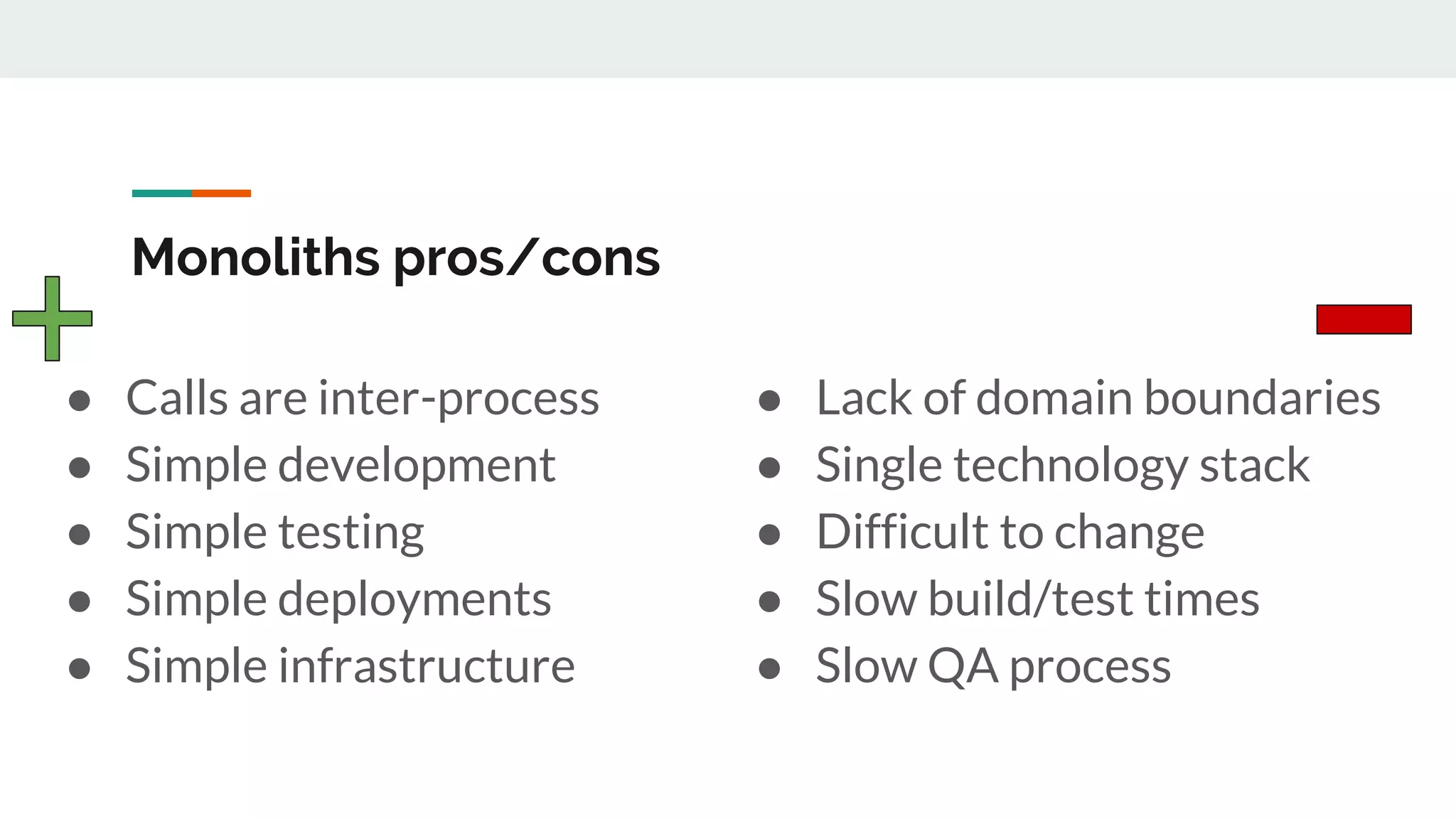Monoliths pros/cons
● Calls are inter-process
● Simple development
● Simple testing
● Simple deployments
● Simple infrastructure
● Lack of domain boundaries
● Single technology stack
● Difficult to change
● Slow build/test times
● Slow QA process
 